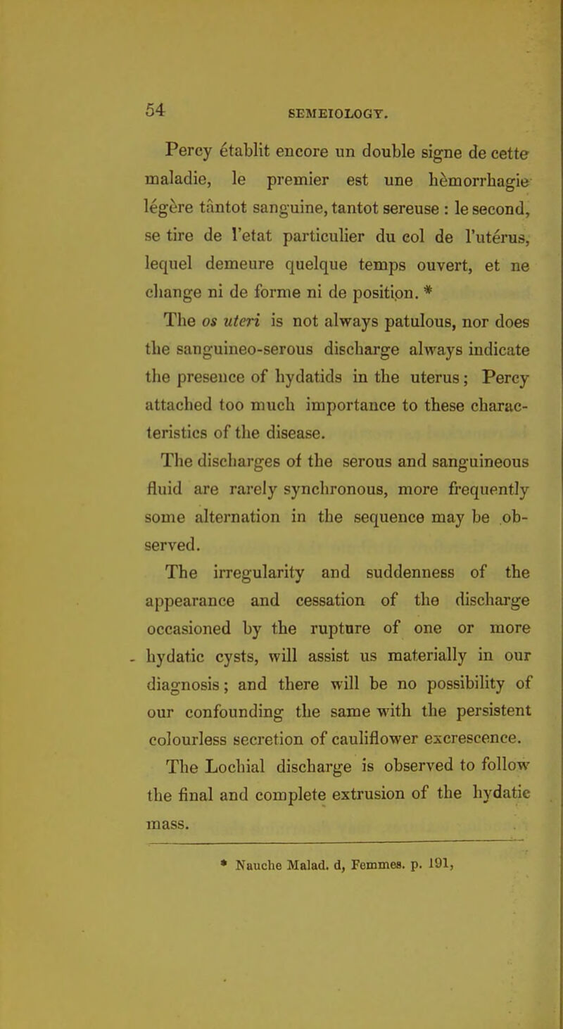 Percy etablit encore un double signe de cette maladie, le premier est une h^morrhagie legere tantot sanguine, tantot sereuse : le second, se tire de I'etat particulier du eol de I'uterus, lequel demeure quelque temps ouvert, et ne change ni de forme ni de positipn. * The OS uteri is not always patulous, nor does the sanguineo-serous discharge always indicate the presence of hydatids in the uterus; Percy attached too much importance to these charac- teristics of the disease. The discharges of the serous and sanguineous fluid are rarely synchronous, more frequently some alternation in the sequence may be ob- served. The irregularity and suddenness of the appearance and cessation of the discharge occasioned by the rupture of one or more - hydatic cysts, will assist us materially in our diagnosis; and there will be no possibility of our confounding the same with the persistent colourless secretion of cauliflower excrescence. The Lochial discharge is observed to follow the final and complete extrusion of the hydatie mass. • Nauche Malad. d, Femmes. p. 191,