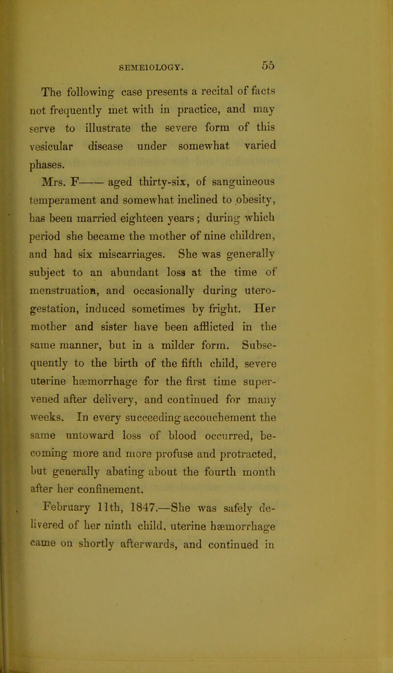 The following case presents a recital of facts not frequently met with in practice, and may serve to illustrate the severe form of this vesicular disease under somewhat varied phases. Mrs. F aged thirty-six, of sanguineous temperament and somewhat inclined to obesity, baa been married eighteen years ; during which period she became the mother of nine children, and had six miscarriages. She was generally subject to an abundant loss at the time of menstruation, and occasionally during utero- gestation, induced sometimes by fright. Her mother and sister have been afflicted in the same manner, but in a milder form. Subse- quently to the birth of the fifth child, severe uterine hsemorrhage for the first time super- vened after delivery, and continued for many weeks. In every succeeding accouchement the same untoward loss of blood occurred, be- coming more and more profuse and protracted, but generally abating about the fourth month after her confinement. February 11th, 1847.—She was safely de- livered of her ninth child, uterine haemorrhage came on shortly afterwards, and continued in
