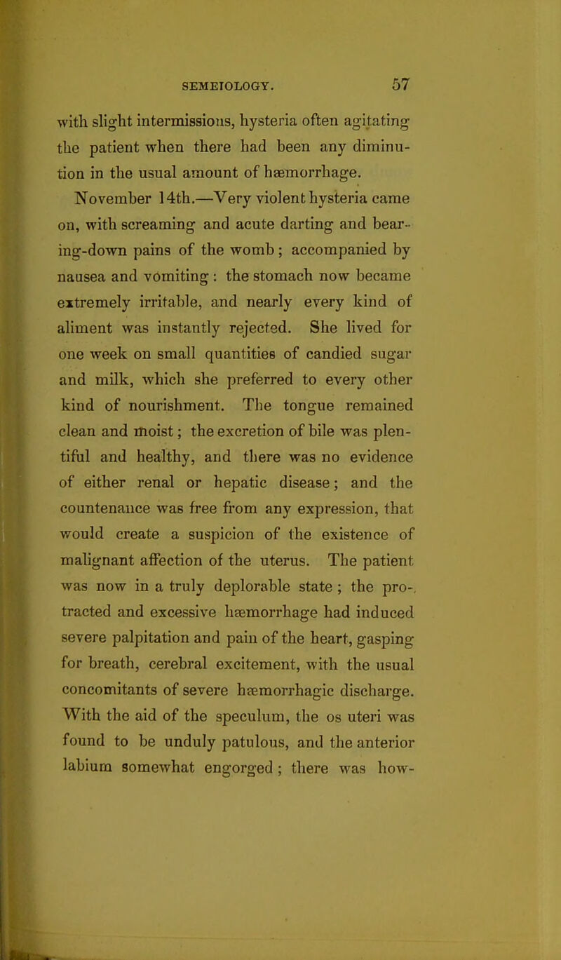 with slight intermissions, hysteria often agitating the patient when there had been any diminu- tion in the usual amount of haemorrhage. November 14th.—Very violent hysteria came on, with screaming and acute darting and bear- ing-down pains of the womb ; accompanied by nausea and vomiting : the stomach now became extremely irritable, and nearly every kind of aliment was instantly rejected. She lived for one week on small quantities of candied sugar and milk, which she preferred to every other kind of nourishment. The tongue remained clean and inoist; the excretion of bile was plen- tiful and healthy, and there was no evidence of either renal or hepatic disease; and the countenance was free from any expression, that would create a suspicion of the existence of mahgnant affection of the uterus. The patient was now in a truly deplorable state; the pro-, tracted and excessive ligemorrhage had induced severe palpitation and pain of the heart, gasping for breath, cerebral excitement, with the usual concomitants of severe hsemorrhagic discharge. With the aid of the speculum, the os uteri was found to be unduly patulous, and the anterior labium somewhat engorged ; there was how-