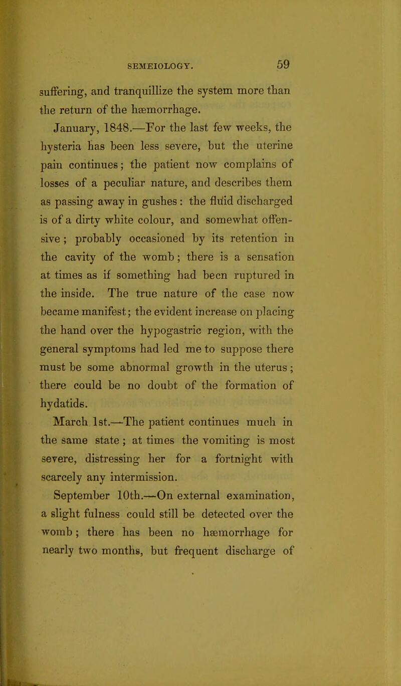 suffering, and tranquillize the system more than the return of the haemorrhage. January, 1848.—For the last few weeks, the hysteria has been less severe, but the uterine pain continues; the patient now complains of losses of a peculiar nature, and describes them as passing away in gushes : the fliiid discharged is of a dirty white colour, and somewhat offen- sive ; probably occasioned by its retention in the cavity of the womb; there is a sensation at times as if something had been ruptured in the inside. The true nature of the case now became manifest; the evident increase on placing the hand over the hypogastric region, with the general symptoms had led me to suppose there must be some abnormal growth in the uterus; there could be no doubt of the formation of hydatids. March 1st.—The patient continues much in the same state ; at times the vomiting is most severe, distressing her for a fortnight with scarcely any intermission. September 10th.—On external examination, a slight fulness could still be detected over the womb; there has been no haemorrhage for nearly two months, but frequent discharge of