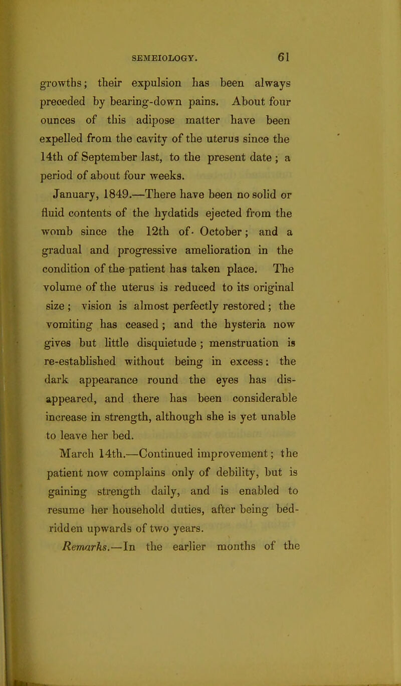 growths; their expulsion has been always preceded by beai'ing-down pains. About four ounces of this adipose matter have been expelled from the cavity of the uterus since the 14th of September last, to the present date ; a period of about four weeks, January, 1849.—There have been no solid or fluid contents of the hydatids ejected from the womb since the 12th of• October; and a gradual and progressive amelioration in the condition of the patient has taken place. The volume of the uterus is reduced to its original size ; vision is almost perfectly restored ; the vomiting has ceased; and the hysteria now gives but httle disquietude; menstruation is re-established without being in excess: the dark appearance round the eyes has dis- appeared, and there has been considerable increase in strength, although she is yet unable to leave her bed. March 14th.—Continued improvement; the patient now complains only of debility, but is gaining strength daily, and is enabled to resume her household duties, after being bed- ridden upwards of two years. Remarks.—In the earlier months of the