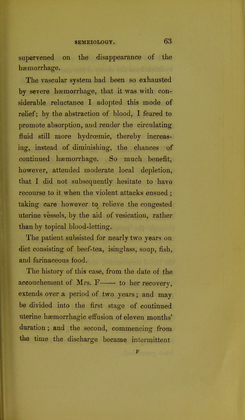 supervened on the disappearance of the hsemorrhage. The vascular system had been so exhausted by severe heemorrhage, that it was with con- siderable reluctance I adoj)ted this mode of relief; by the abstraction of blood, I feared to promote absorption, and render the circulating fluid still more hydroemic, thereby increas- ing, instead of diminishing, the chances of continued haemorrhage. So much benefit, however, attended moderate local depletion, that I did not subsequently hesitate to have recourse to it when the violent attacks ensued ; taking care however to relieve the congested uterine vessels, by the aid of vesication, rather than by topical blood-letting. The patient subsisted for nearly two years on diet consisting of beef-tea, isinglass, soup, fish, and farinaceous food. The history of this case, from the date of the accouchement of Mrs. F to her recovery, extends over a period of two years; and may be divided into the first stage of continued uterine haemorrhagic effusion of eleven months' duration ; and the second, commencing from the time the discharge became intermittent