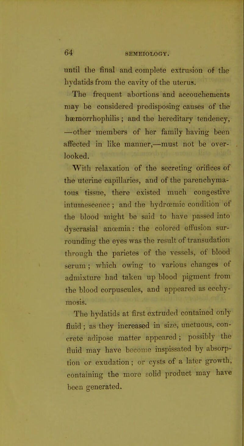 until the final and complete extrusion of tlie hydatids from the cavity of the uterus. The frequent abortions and accouchements may be considered predisposing causes of the haemorrhophilis; and the hereditary tendency, —other members of her family having been affected in like manner,—must not be over- looked. With relaxation of the secreting orifices of the uterine capillaries, and of the parenchyma- tous tissue, there existed much congestive intumescence ; and the hydroemic condition of the blood might be said to have passed into dyscrasial anoemia: the colored effusion sur- roundinsj the eyes was the result of transudation through the parietes of the vessels, of blood serum; which owing to various changes of admixture had taken up blood pigment from the blood corpuscules, and appeared as ecchy- mosis. The hydatids at first extruded contained only fluid; as they increased in size, unctuous, con- crete adipose matter appeared ; possibly the fluid may have become inspissated by absorp- tion or exudation; or cysts of a later growth, containing the more EoHd product may have been generated.