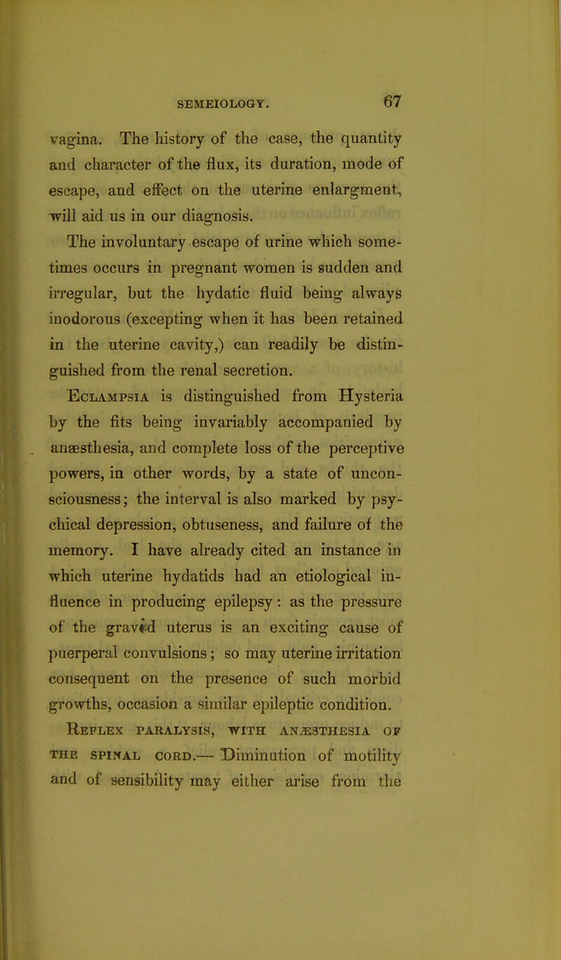 vagina. The history of the case, the quantity and character of the flux, its duration, mode of escape, and effect on the uterine enlargment, will aid us in our diagnosis. The involuntary escape of urine which some- times occurs in pregnant women is sudden and irregular, but the hydatic fluid being always inodorous (excepting when it has been retained in the uterine cavity,) can readily be distin- guished from the renal secretion. Eclampsia is distinguished from Hysteria by the fits being invariably accompanied by anaesthesia, and complete loss of the perceptive powers, in other words, by a state of uncon- sciousness; the interval is also marked by psy- chical depression, obtuseness, and failure of the memory. I have already cited an instance in which uterine hydatids had an etiological in- fluence in producing epilepsy: as the pressure of the graved uterus is an exciting cause of puerperal convulsions; so may uterine irritation consequent on the presence of such morbid growths, occasion a similar epileptic condition. Reflex paralysis, with anesthesia of THE SPINAL CORD.— Diminution of motility and of sensibility may either arise from the