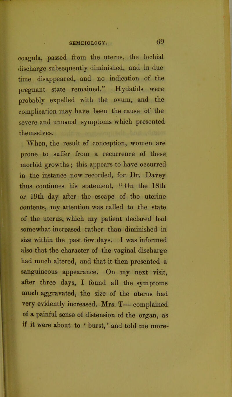 coagula, passed from the uterus, the lochial discharge subsequently diminished, and in due time disappeared, and no indication of the pregnant state remained. Hydatids were probably expelled with the ovum, and the complication may have been the cause of the severe and unusual symptoms which presented themselves. When, the result of conception, women are prone to suffer from a recurrence of these morbid growths ; this appears to have occurred in the instance now recorded, for Dr. Davey thus continues his statement,  On the 18th or 19th day after the escape of the uterine contents, my attention was called to the state of the uterus, which my patient declared had somewhat increased rather than diminished in size within the past few days. I was informed also that the character of the vaginal discharge had much altered, and that it then presented a sanguineous appearance. On my next visit, after three days, I found all the symptoms much aggravated, the size of the uterus had very evidently increased. Mrs. T— complained of a painful sense of distension of the organ, as if it were about to ' burst,' and told me more-