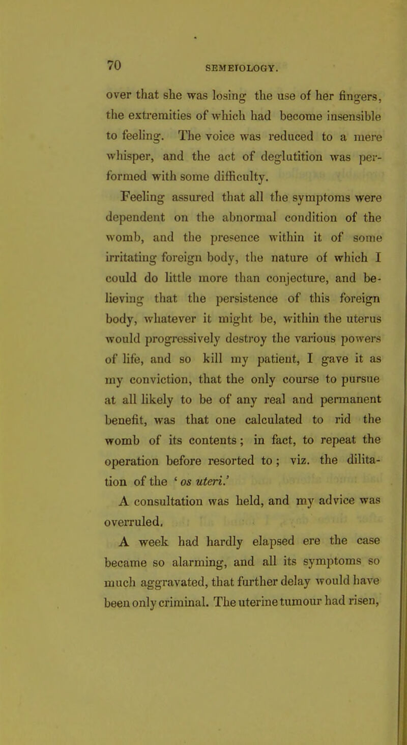 over that she was losing the use of her fingers, the extremities of which had become insensible to feeling. The voice was reduced to a mere whisper, and the act of deglutition was per- formed with some difficulty. Feeling assured that all the symptoms were dependent on the abnormal condition of the womb, and the presence within it of some irritating foreign body, the nature of which I could do little more than conjecture, and be- lieving that the persistence of this foreign body, whatever it might be, within the uterus would progressively destroy the vai'ious powei's of life, and so kill my patient, I gave it as my conviction, that the only course to pursue at all likely to be of any real and pennanent benefit, was that one calculated to rid the womb of its contents; in fact, to repeat the operation before resorted to; viz. the dilita- tion of the ' os uteri.' A consultation was held, and my advice was oveiTuled. A week had hardly elapsed ere the case became so alarming, and all its symptoms so much aggravated, that further delay would have been only criminal. The uterine tumour had risen,