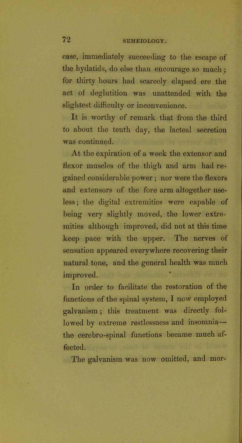 case, immediately succeeding to the escape of the hydatids, do else than encourage so much ; for thirty hours had scarcely elapsed ere the act of deglutition was unattended with the slightest difficulty or inconvenience. It is worthy of remark that from the third to about the tenth day, the lacteal secretion was continued. At the expiration of a week the extensor and flexor muscles of the thigh and arm had re- gained considerable power ; nor were the flexors and extensors of the fore arm altogether use- less ; the digital extremities were capable of being very slightly moved, the lower extre- mities although improved, did not at this time keep pace with the upper. The nerves of sensation appeared everywhere recovering their natural tone, and the general health was much improved. In order to facilitate the restoration of the functions of the spinal system, I now employed galvanism; this treatment was directly fol- lowed by extreme restlessness and insomnia— the cerebro-spinal functions became much af- fected. The galvanism was now omitted, and mor-