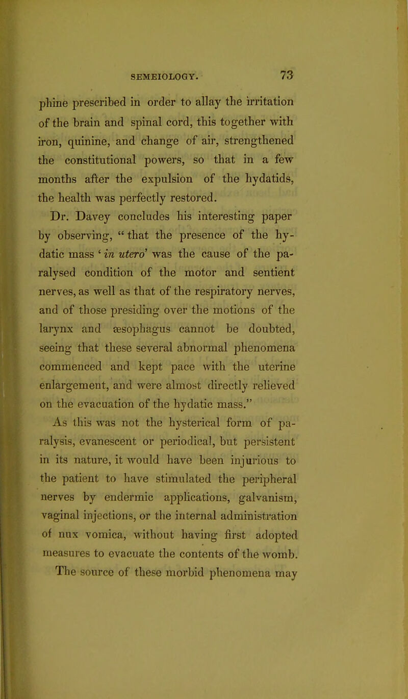 phine prescribed in order to allay the irritation of the brain and spinal cord, this together with iron, quinine, and change of air, strengthened the constitutional powers, so that in a few months after the expulsion of the hydatids, the health was perfectly restored. Dr. Davey concludes his interesting paper by observing, that the presence of the hy- datic mass ' in utero was the cause of the pa- ralysed condition of the motor and sentient nerves, as well as that of the respiratory nerves, and of those presiding over the motions of the larynx and sesophagus cannot be doubted, seeing that these several abnormal phenomena commenced and kept pace with the uterine enlargement, and were almost directly relieved on the evacuation of the hydatie mass. As this was not the hysterical form of pa- ralysis, evanescent or periodical, but persistent in its nature, it would have been injurious to the patient to have stimulated the peripheral nerves by endermic apphcations, galvanism, vaginal injections, or the internal administration of nux vomica, without having first adopted measures to evacuate the contents of the womb. The source of these morbid phenomena may