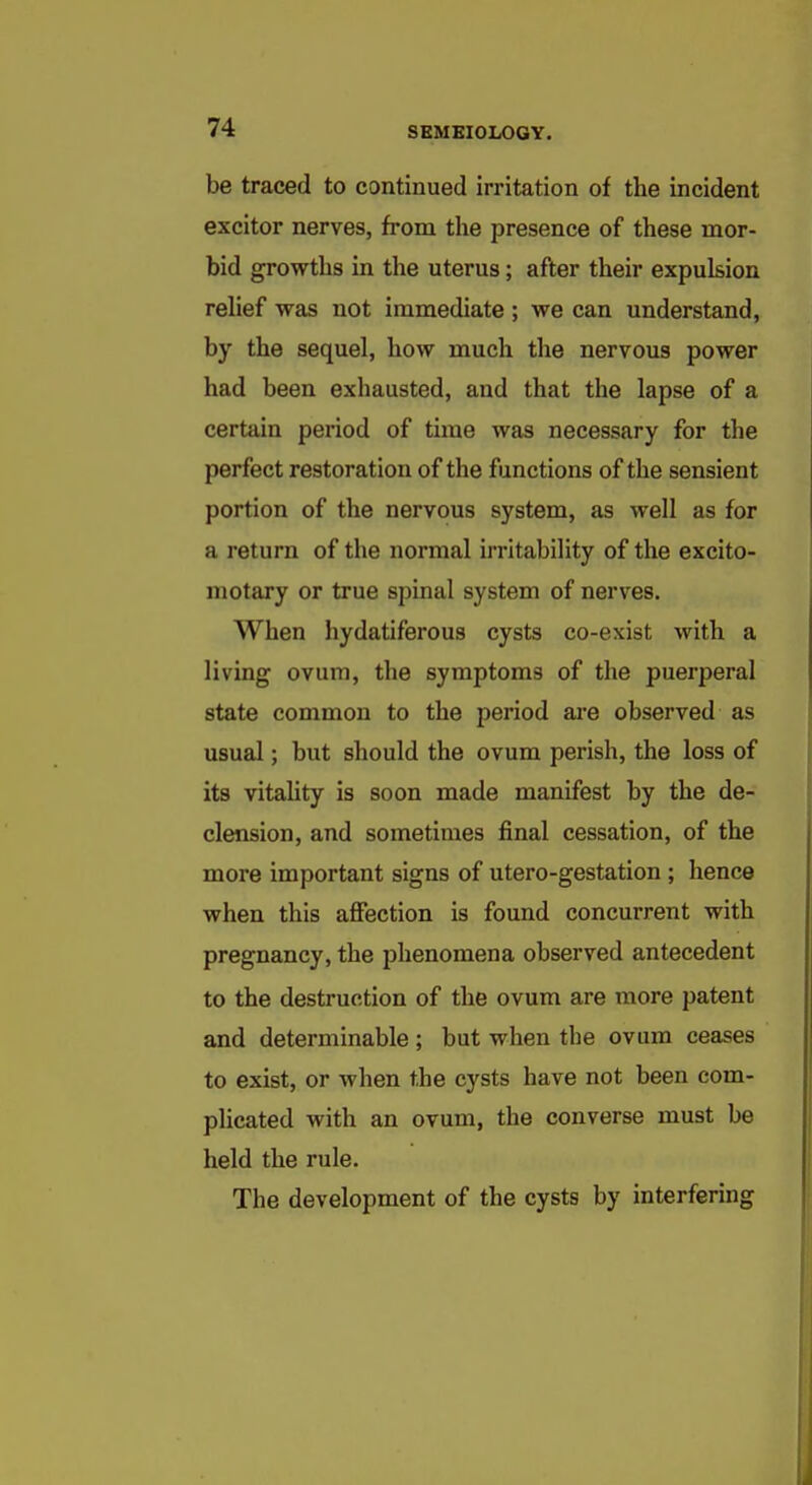 be traced to continued irritation of the incident excitor nerves, from the presence of these mor- bid growths in the uterus; after their expulsion relief was not immediate ; we can understand, by the sequel, how much the nervous power had been exhausted, and that the lapse of a certain period of time was necessary for the perfect restoration of the functions of the sensient portion of the nervous system, as well as for a return of the normal irritability of the excito- motary or true spinal system of nerves. When hydatiferous cysts co-exist with a living ovum, the symptoms of the puerperal state common to the period are observed as usual; but should the ovum perish, the loss of its vitaUty is soon made manifest by the de- clension, and sometimes final cessation, of the more important signs of utero-gestation ; hence when this aflfection is found concurrent with pregnancy, the phenomena observed antecedent to the destruction of the ovum are more patent and determinable ; but when the ovum ceases to exist, or when the cysts have not been com- plicated with an ovum, the converse must be held the rule. The development of the cysts by interfering