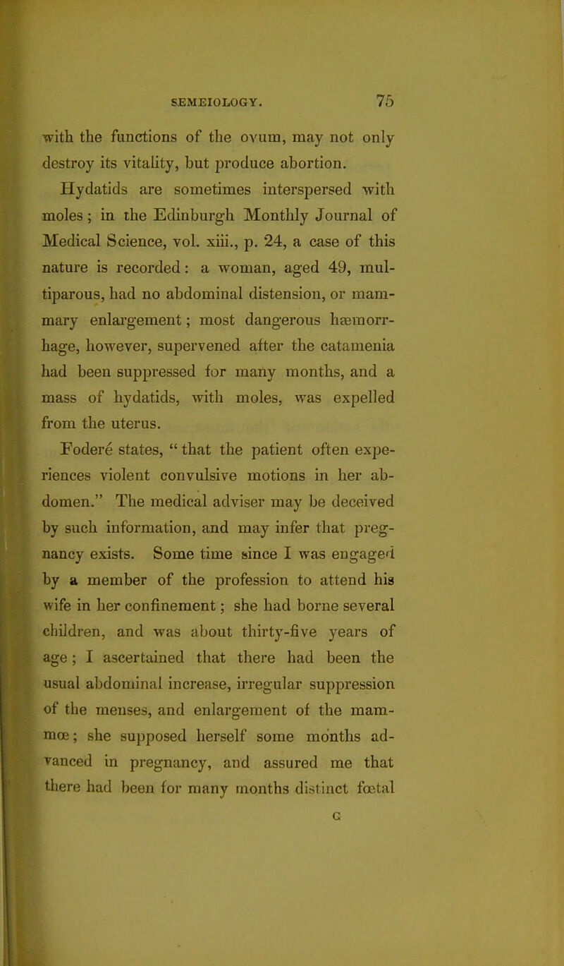 with the functions of the ovum, may not only destroy its vitality, but produce abortion. Hydatids are sometimes interspersed with moles; in the Edinburgh Monthly Journal of Medical Science, vol. xiii., p. 24, a case of this nature is recorded: a woman, aged 49, mul- tiparous, had no abdominal distension, or mam- mary enlargement; most dangerous haemorr- hage, however, supervened after the catamenia had been suppressed for many months, and a mass of hydatids, with moles, was expelled from the uterus. Fodere states,  that the patient often expe- riences violent convulsive motions in her ab- domen. The medical adviser may be deceived by such information, and may infer that preg- nancy exists. Some time since I was engaged by a member of the profession to attend hig wife in her confinement; she had borne several children, and was about thirty-five years of age; I ascertained that there had been the usual abdominal increase, irregular suppression of the menses, and enlargement of the mam- moe; she supposed herself some months ad- vanced in pregnancy, and assured me that there had been for many months distinct foetal G