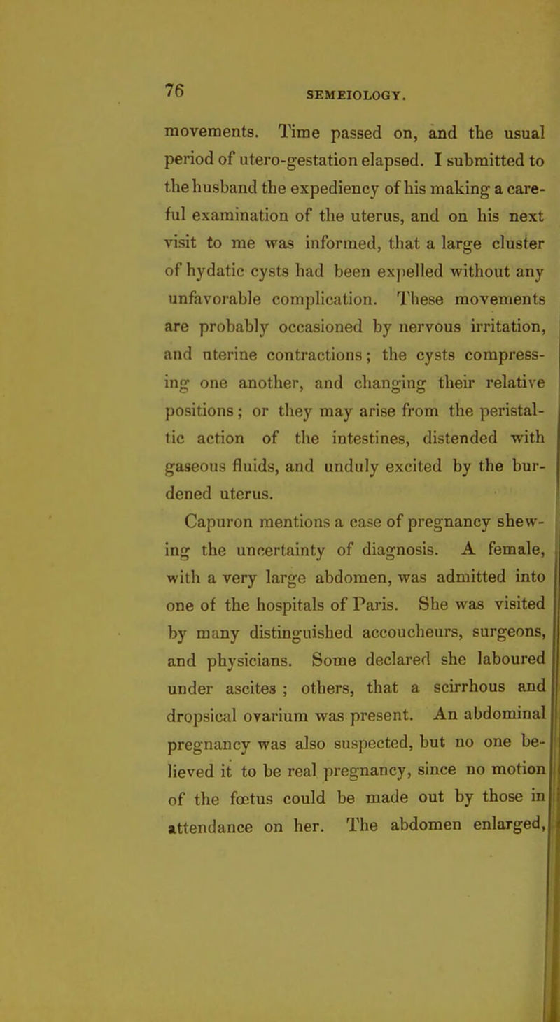 movements. Time passed on, and the usual period of utero-gestation elapsed. I submitted to the husband the expediency of his making a care- ful examination of the uterus, and on his next visit to me was informed, that a large cluster of hydatic cysts had been expelled without any unfavorable complication. These movements are probably occasioned by nervous irritation, and uterine contractions; the cysts compress- ing one another, and changing their relative positions; or they may arise from the peristal- tic action of the intestines, distended with gaseous fluids, and unduly excited by the bur- dened uterus. Capuron mentions a case of pregnancy shew- ing the uncertainty of diagnosis. A female, with a very large abdomen, was admitted into one of the hospitals of Paris. She was visited by many distinguished accoucheurs, surgeons, and physicians. Some declared she laboured under ascites ; others, that a scirrhous and dropsical ovarium was present. An abdominal pregnancy was also suspected, but no one be- lieved it to be real pregnancy, since no motion of the foetus could be made out by those in attendance on her. The abdomen enlarged,