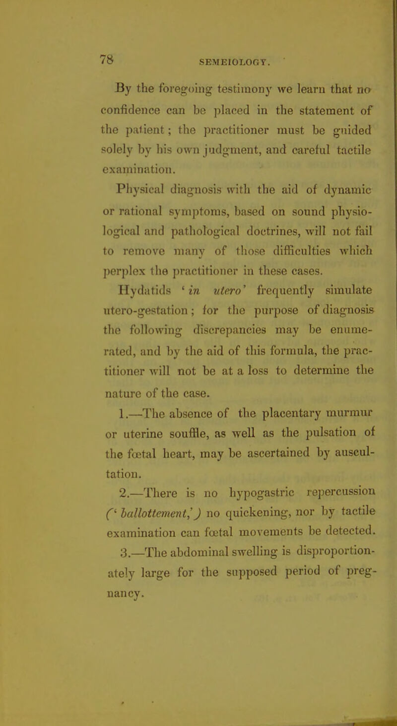 By the foregoing testimony we learn that no confidence can be placed in the statement of the patient; the practitioner must be guided solely by his own judgment, and careful tactile examination. Physical diagnosis with the aid of dynamic or rational symptoms, based on sound physio- logical and pathological doctrines, will not fail to remove many of those difficulties which perplex the practitioner in these cases. Hydatids 'in ute.ro' frequently simulate utero-gestation; for the purpose of diagnosis the following discrepancies may be enume- rated, and by the aid of this formula, the prac- titioner will not be at a loss to determine the nature of the case. 1. —The absence of the placentary murmur or uterine soufile, as well as the pulsation of the foetal heart, may be ascertained by auscul- tation. 2. —There is no hypogastric repercussion C hallottement,') no quickening, nor by tactile examination can foetal movements be detected. 3. —The abdominal swelling is disproportion- ately large for the supposed period of preg- nancy.