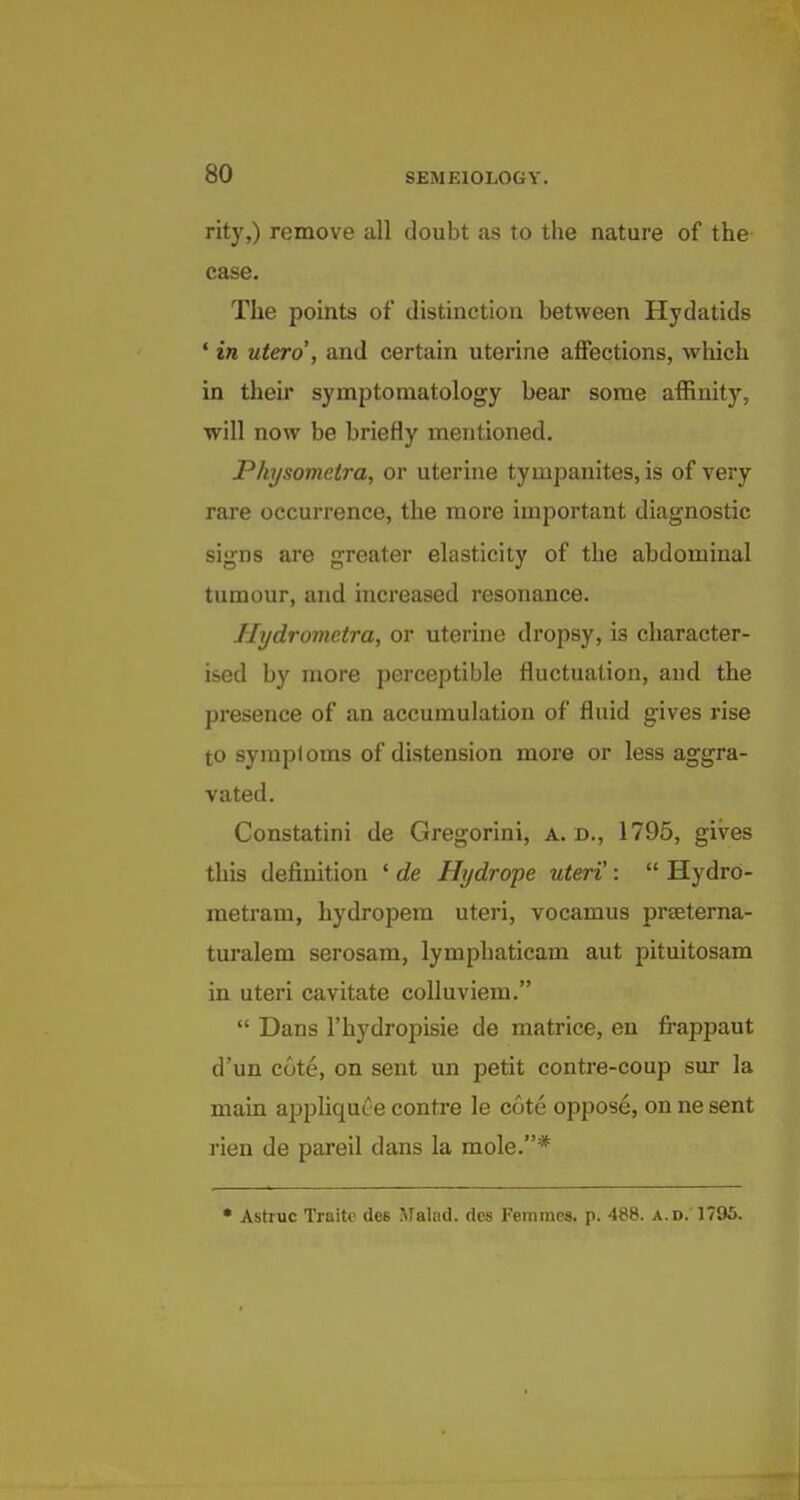 rity,) remove all doubt as to the nature of the case. The points of distinction between Hydatids ' in utero , and certain uterine affections, which in their symptomatology bear some affinity, will now be briefly mentioned. Physometra, or uterine tympanites, is of very rare occurrence, the more important diagnostic signs are greater elasticity of the abdominal tumour, and increased resonance. Hydrometra, or uterine dropsy, is character- ised by more perceptible fluctuation, and the presence of an accumulation of fluid gives rise to symptoms of distension more or less aggra- vated. Constatini de Gregorini, a. d., 1795, gives this definition ' de Hydrope uteri':  Hydro- metram, hydropem uteri, vocamus prseterna- turalem serosam, lymphaticam aut pituitosam in uteri cavitate colluviem.  Dans I'hydropisie de matrice, en frappaut d'un cote, on sent un petit contre-coup sur la main appliquce contre le cote oppose, on ne sent rien de pareil dans la mole.* • Astruc Traite dee Malnd. dcs Femmes. p. 488. a.d. 1795.