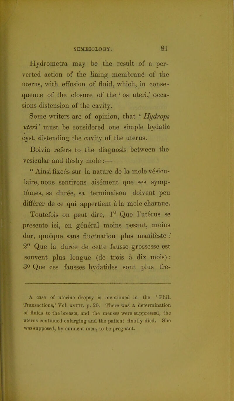 Hydrometra may be the result of a per- verted action of the lining membrane of the uterus, with effusion of fluid, which, in conse- quence of the closure of the ' os uteri,' occa- sions distension of the cavity. Some writers are of opinion, that ' Hydrops uteri' must be considered one simple hydatic cyst, distending the cavity of the uterus, Boivin refers to the diagnosis between the vesicular and fleshy mole :—  Ainsi fixees sur la nature de la mole vesicu- laire, nous sentirons aisement que ses symp- tomes, sa duree, sa terminaison doivent peu differer de ce qui appertient a la mole chaa'nue. Toutefois on pent dire, 1*^ Que I'uterus se presente ici, en general moins pesant, moins dur, quoique sans fluctuation plus manifesto :' 2^ Que la duree de cette fausse grossesse est souvent plus longue (de trois a. dix mois): 30 Que ces fausses hydatides sont plus fre- A case of uterine dropsy is mentioned in the ' Phil. Transactions,' Vol. xviii, p. 20. There was a determination of fluids to the breasts, and the menses were suppressed, the uterus continued enlarging and the patient finally died. She was supposed, by eminent men, to be pregnant.