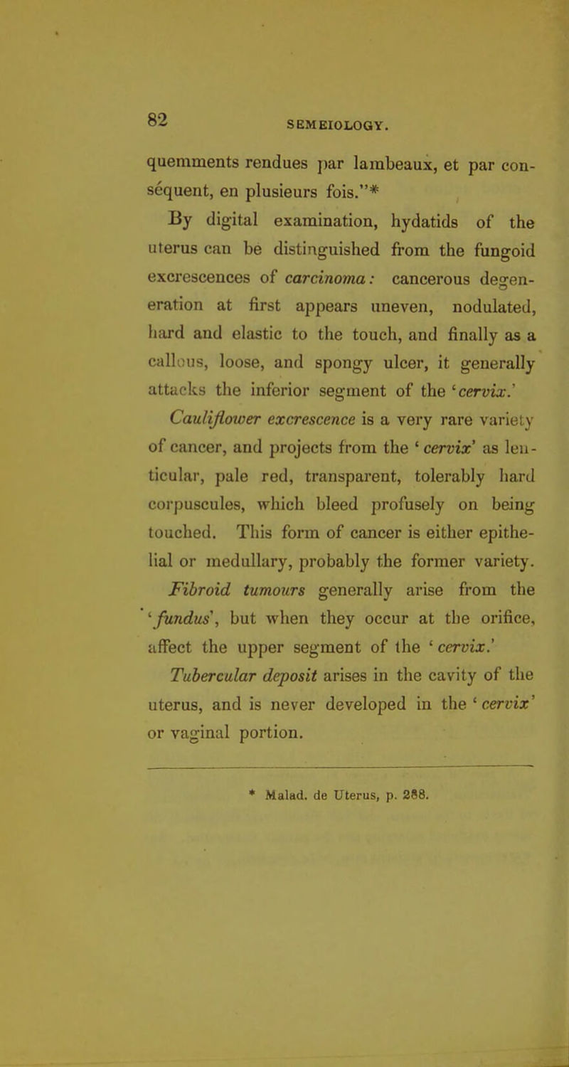 S EM BIOLOGY. quemments rendues par lambeaux, et par con- sequent, en plusieurs fois.* By digital examination, hydatids of the uterus can be distinguished from the fungoid excrescences of carcinoma: cancerous deo-en- eration at first appears uneven, nodulated, hard and elastic to the touch, and finally as a callous, loose, and spongy ulcer, it generally attacks the inferior segment of the ^cervix.' Cauliflower excrescence is a very rare variety of cancer, and projects from the ' cervix' as leu - ticular, pale red, transparent, tolerably hard corpuscules, which bleed profusely on being touched. This form of cancer is either epithe- lial or medullary, probably the former variety. Fibroid tumours generally arise from the ^fundus', but when they occur at the orifice, affect the upper segment of the ' cervix.' Tubercular deposit arises in the cavity of the uterus, and is never developed in the ' cervix' or vaginal portion. * Malad. de Uterus, p. 288.
