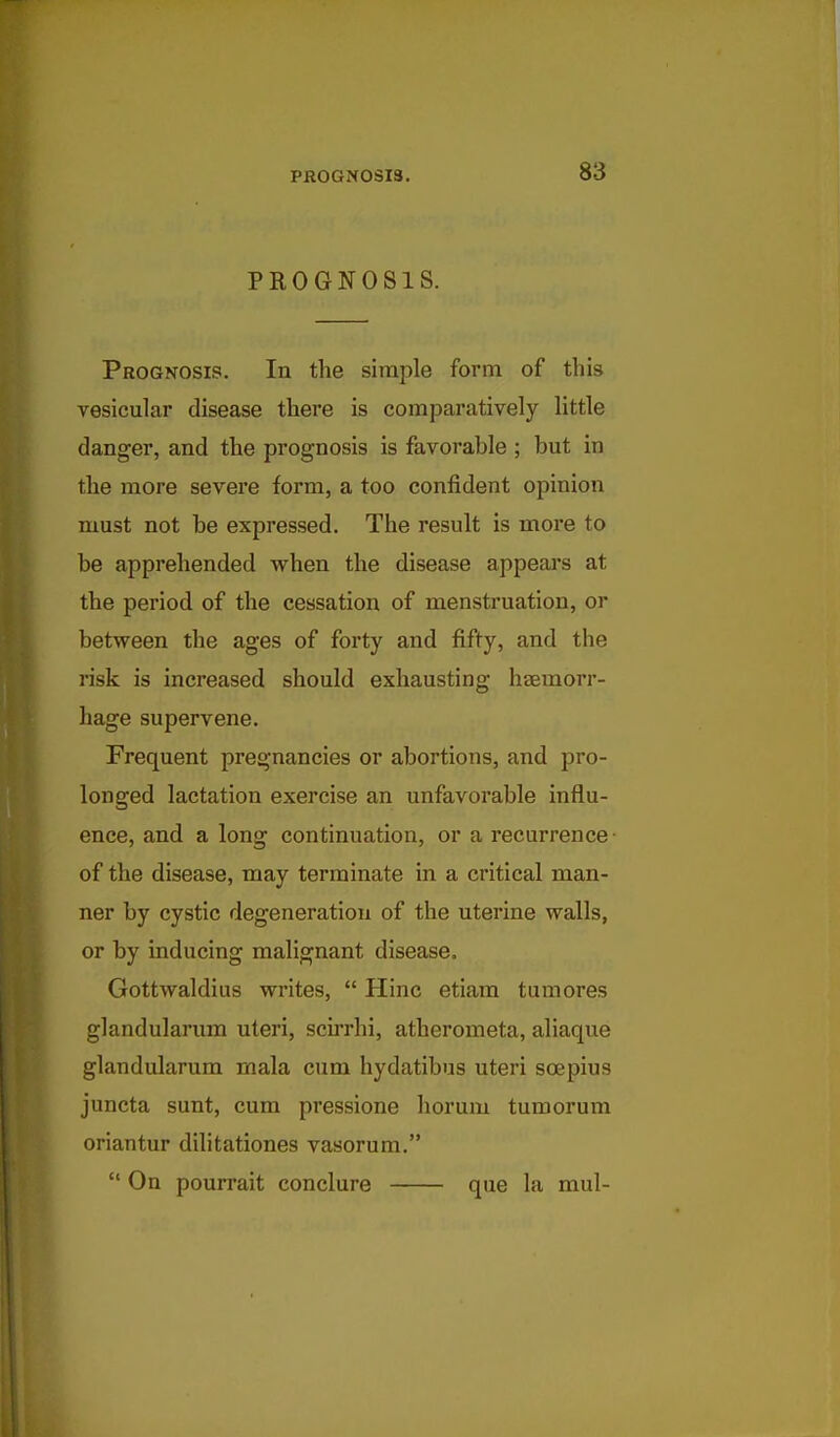 PROGNOSIS. Prognosis. In the simple form of this vesicular disease there is comparatively little clanger, and the prognosis is favorable ; but in the more severe form, a too confident opinion must not be expressed. The result is more to be apprehended when the disease appears at the period of the cessation of menstruation, or between the ages of forty and fifty, and the risk is increased should exhausting hjemorr- hage supervene. Frequent pregnancies or abortions, and pro- longed lactation exercise an unfavorable influ- ence, and a long continuation, or a recurrence • of the disease, may terminate in a critical man- ner by cystic degeneration of the uterine walls, or by inducing malignant disease. Gottwaldius writes,  Hinc etiam tumores glandularum uteri, scu'rhi, atherometa, aliaque glandularum mala cum hydatibus uteri scepius juncta sunt, cum pressione horum tumorum oriantur dilitationes vasorum.  On pourrait conclure que la mul-