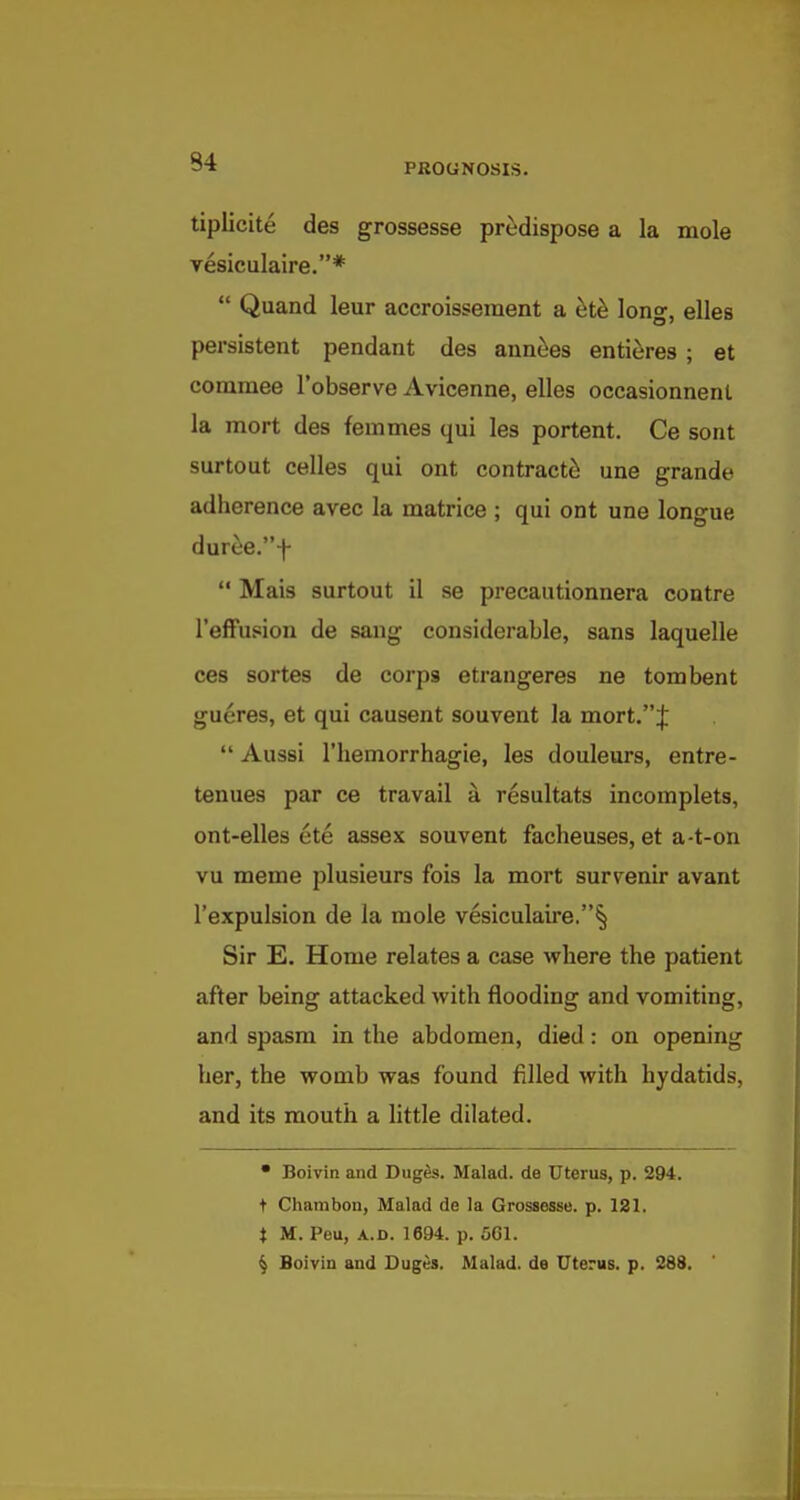 PROGNOSIS. tiplicite des grossesse predispose a la mole vesiculaire.*  Quand leur accroisseraent a ^t^ long, elles persistent pendant des ann^es entieres ; et commee I'observe Avicenne, elles occasionnenl la mort des femmes qui les portent. Ce sont surtout celles qui ont contracted une grande adherence avec la matrice ; qui ont une longue duree.f  Mais surtout il se precautionnera contre I'efFupion de sang considerable, sans laquelle ces sortes de corps etrangeres ne torn bent gueres, et qui causent souvent la mort.j:  Aussi riiemorrhagie, les douleurs, entre- tenues par ce travail a resultats incomplets, ont-elles ete assex souvent facheuses, et a-t-on vu meme plusieurs fois la mort survenir avant I'expulsion de la mole vesiculaire. Sir E. Home relates a case where the patient after being attacked with flooding and vomiting, and spasm in the abdomen, died: on opening her, the womb was found filled with hydatids, and its mouth a little dilated. • Boivin and Duges. Malad. de Uterus, p. 294. t Chambon, Malad de la Grossesse. p. 181. t M. Peu, A.D. 1694. p. 5G1. ^ Boivin and Duges. Malad. de Uterus, p. 288.