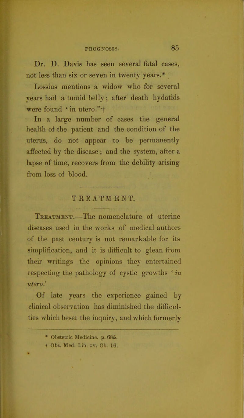 Dr. D, Davia has seen several fatal cases, not less than six or seven in twenty years.* Lossius mentions a widow who for several years had a tumid belly ; after death hydatids were found ' in utero.i- In a large number of cases the general health of the patient and the condition of the uterus, do not appear to be permanently affected by the disease ; and the system, after a lapse of time, recovers from the debility arising from loss of blood. TREATMENT. Treatment.—The nomenclature of uterine diseases used in the works of medical authors of the past century is not remarkable for its simplification, and it is difficult to glean from their writings the opinions they entertained respecting the pathology of cystic growths ' in utero.' Of late years the experience gained by clinical observation has diminished the diflBcul- ties which beset the inquiry, and which formerly • Obstetric Medicine, p. 685. + Obs. Med. Lib. iv. Ob. IG.