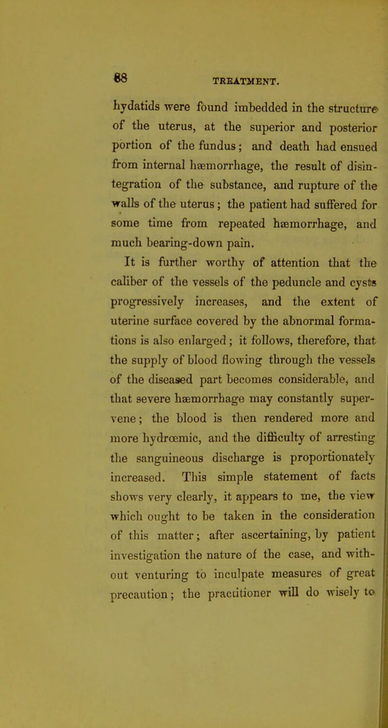 hydatids were found imbedded in the structure of the uterus, at the superior and posterior portion of the fundus; and death had ensued from internal haemorrhage, the result of disin- tegration of the substance, and rupture of the walls of the uterus; the patient had suffered far some time from repeated haemorrhage, and much bearing-down pain. It is further worthy of attention that the caliber of the vessels of the peduncle and cyslis progressively increases, and the extent of uterine surface covei'ed by the abnormal forma- tions is also enlarged; it follows, therefore, that the supply of blood flowing througli the vessels of the diseased part becomes considerablOj and that severe haemorrhage may constantly super- vene ; the blood is then rendered more and more hydroeraic, and the difficulty of arresting the sanguineous discharge is proportionately increased. This simple statement of facts shows very clearly, it appears to me, the view which ouffht to be taken in the consideration of this matter; after ascertaining, by patient investigation the nature of the case, and with- out venturing to inculpate measures of great precaution; the practitioner will do wisely to