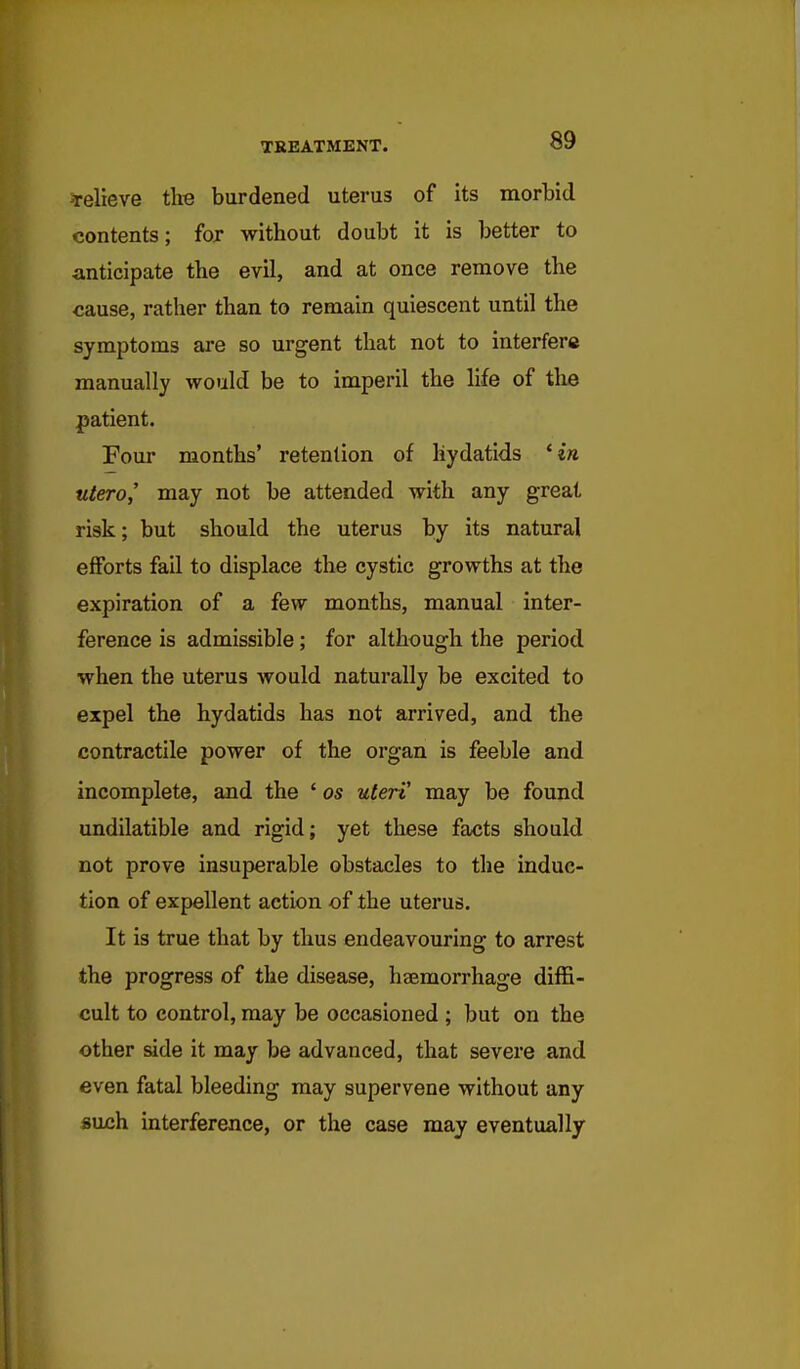 relieve the burdened uterus of its morbid contents; for without doubt it is better to anticipate the evil, and at once remove the cause, rather than to remain quiescent until the symptoms are so urgent that not to interfere manually would be to imperil the life of the patient. Four months' retention of hydatids 'in utero,' may not be attended with any great risk; but should the uterus by its natural efforts fail to displace the cystic growths at the expiration of a few months, manual inter- ference is admissible; for although the period when the uterus Avould naturally be excited to expel the hydatids has not arrived, and the contractile power of the organ is feeble and incomplete, and the ' os uteri' may be found undilatible and rigid; yet these facts should not prove insuperable obstacles to the induc- tion of expellent action of the uterus. It is true that by thus endeavouring to arrest the progress of the disease, haemorrhage diffi- cult to control, may be occasioned ; but on the other side it may be advanced, that severe and even fatal bleeding may supervene without any «uch interference, or the case may eventually