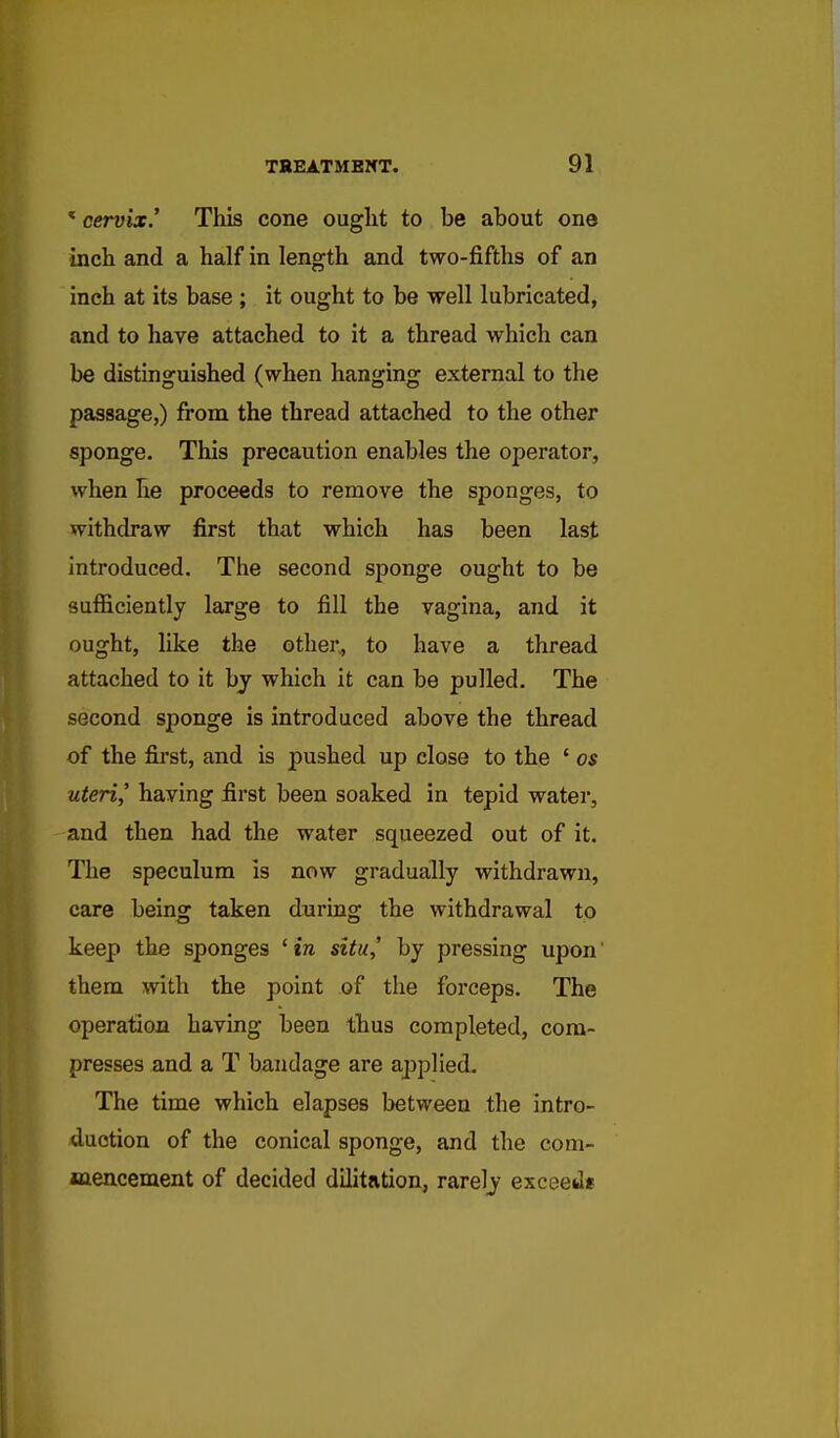 ' cervix.' This cone ought to be about one inch and a half in length and two-fifths of an inch at its base ; it ought to be well lubricated, and to have attached to it a thread which can be distinguished (when hanging external to the passage,) from the thread attached to the other sponge. This precaution enables the operator, when he proceeds to remove the sponges, to withdraw first that which has been last introduced. The second sponge ought to be sufficiently large to fill the vagina, and it ought, like the other, to have a thread attached to it by which it can be pulled. The second sponge is introduced above the thread of the first, and is pushed up close to the ' os uteri,' having first been soaked in tepid water, and then had the water squeezed out of it. The speculum is now gradually withdrawn, care being taken duriug the withdrawal to keep the sponges 'in situ,' by pressing upon them with the point of the forceps. The operation having been thus completed, com- presses and a T bandage are applied. The time which elapses between the intro- duction of the conical sponge, and the com- jsaencement of decided dilitation, rarely exceed*
