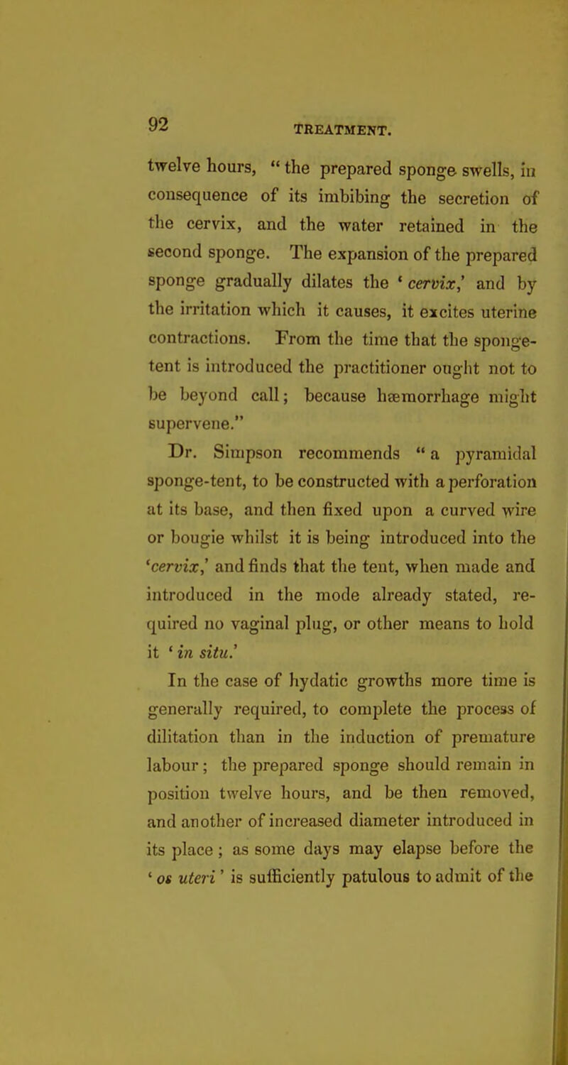 twelve hours,  the prepared sponge swells, hi consequence of its imbibing the secretion of the cervix, and the water retained in the second sponge. The expansion of the prepared sponge gradually dilates the * cervix,' and by the irritation which it causes, it excites uterine contractions. From the time that the sponge- tent is introduced the practitioner ought not to be beyond call; because haemorrhage might supervene. Dr. Simpson recommends  a pyramidal sponge-tent, to be constructed with a perforation at its base, and then fixed upon a curved wire or bougie whilst it is being introduced into the 'cervix^ and finds that the tent, when made and introduced in the mode already stated, re- quired no vaginal plug, or other means to hold it ' in situ.' In the case of hydatic growths more time is generally required, to complete the process of dilitation than in the induction of premature labour ; the prepared sponge should remain in position twelve hours, and be then removed, and another of increased diameter introduced in its place; as some days may elapse before the ' OS uteri' is sufficiently patulous to admit of the