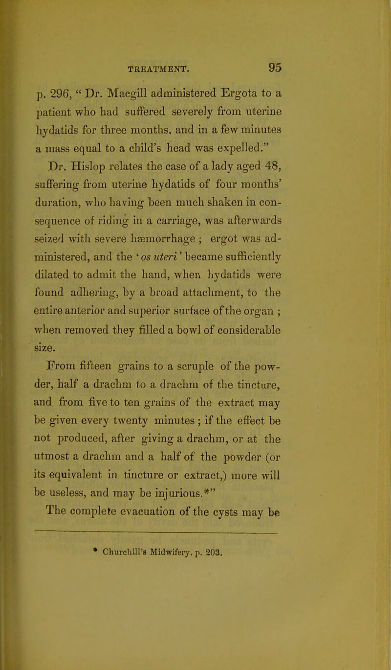 p. 296,  Dr. Macgill administered Ergota to a patient wlio had suffered severely from uterine liydatids for three months, and in a few minutes a mass equal to a child's head was expelled. Dr. Hislop relates the case of a lady aged 48, suffering from uterine hydatids of four months' duration, who having been much shaken in con- sequence of riding in a carriage, was afterwards seized with severe haemorrhage ; ergot was ad- ministered, and the ' os uteri' became sufficiently dilated to admit the hand, when hydatids were found adhering, by a broad attachment, to the entire anterior and superior surface of the organ ; when removed they filled a bowl of considerable size. From fifteen grains to a scruple of the pow- der, half a drachm to a drachm of the tincture, and from five to ten grains of the extract may be given every twenty minutes ; if the effect be not produced, after giving a drachm, or at the utmost a drachm and a half of the powder (or its equivalent in tincture or extract,) more will be useless, and may be injurious.* The complete evacuation of the cysts may be * Churcliill's Midwifery, p. 203.