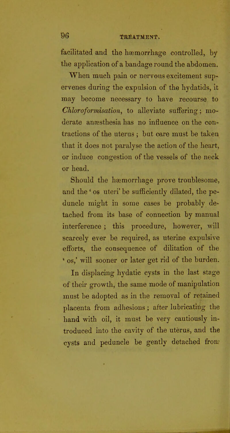 facilitated and the heeraorrhage controlled, by the application of a bandage round the abdomen. When much pain or nervous excitement sup- ervenes during the expulsion of the hydatids, it may become necessary to have recourse to Chloroformisation, to alleviate suffering; mo- derate anresthesia has no influence on the con- tractions of the uterus ; but care must be taken that it does not paralyse the action of the heart, or induce congestion of the vessels of the neck or head. Should the haemorrhage prove troublesome, and the ' os uteri' be sufficiently dilated, the pe- duncle might in some cases be probably de- tached from its base of connection by manual interference ; this procedure, however, will scarcely ever be required, as uterine expulsive efforts, the consequence of dilitation of the ' OS,' will sooner or later get rid of the burden. In displacing hydatic cysts in the last stage of their growth, the same mode of manipulation must be adopted as in the removal of retained placenta from adhesions ; after lubricating the hand with oil, it must be very cautiously in- troduced into the cavity of the uterus, and the cysts and peduncle be gently detached fron.'