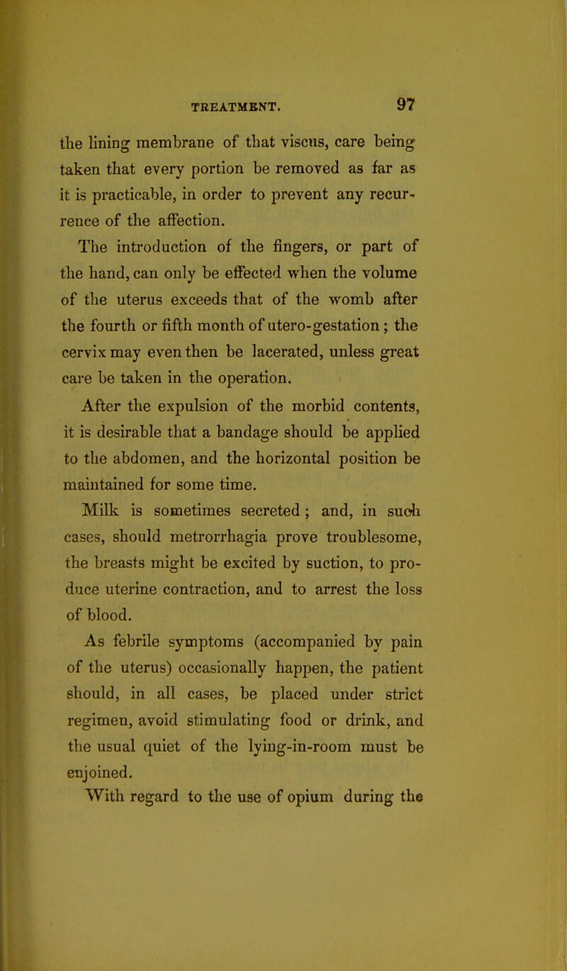 the lining membrane of that viscus, care being taken that every portion be removed as far as it is practicable, in order to prevent any recur- rence of the affection. The inti'od action of the fingers, or part of the hand, can only be effected when the volume of the uterus exceeds that of the womb after the fourth or fifth month of utero-gestation; the cervix may even then be lacerated, unless great care be taken in the operation. After the expulsion of the morbid contents, it is desirable that a bandage should be applied to the abdomen, and the horizontal position be maintained for some time. Milk is sometimes secreted; and, in sucJi cases, should metrorrhagia prove troublesome, the breasts might be excited by suction, to pro- duce uterine contraction, and to arrest the loss of blood. As febrile symptoms (accompanied by pain of the uterus) occasionally happen, the patient should, in all cases, be placed under strict regimen, avoid stimulating food or drink, and the usual quiet of the lyiug-in-room must be enjoined. With regard to the use of opium during the