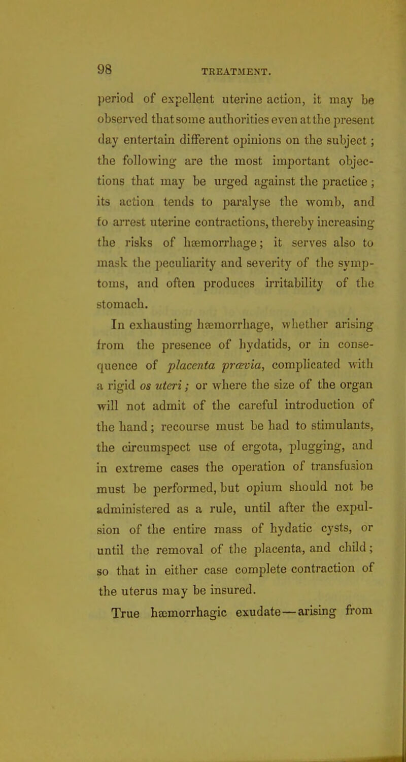 period of expellent uterine action, it may be observed that some authorities even at the present day entertain different opinions on the subject; the following are the most important objec- tions that may be urged against the practice ; its action tends to paralyse the womb, and to arrest uterine contractions, thereby increasing the risks of hcemorrhage; it serves also to mask the peculiarity and severity of the symp- toms, and often produces irritability of the stomach. In exhausting heemorrhage, whether arising from the presence of hydatids, or in conse- quence of placenta prcevia, complicated with a rigid os uteri; or where the size of the organ will not admit of the cai'eful introduction of the hand; recourse must be had to stimulants, the circumspect use of ergota, plugging, and in extreme cases the operation of transfusion must be performed, but opium should not be administered as a rule, until after the expul- sion of the entu-e mass of hydatic cysts, or until the removal of the placenta, and child; so that in either case complete contraction of the uterus may be insured. True hajmorrhagic exudate—arising from