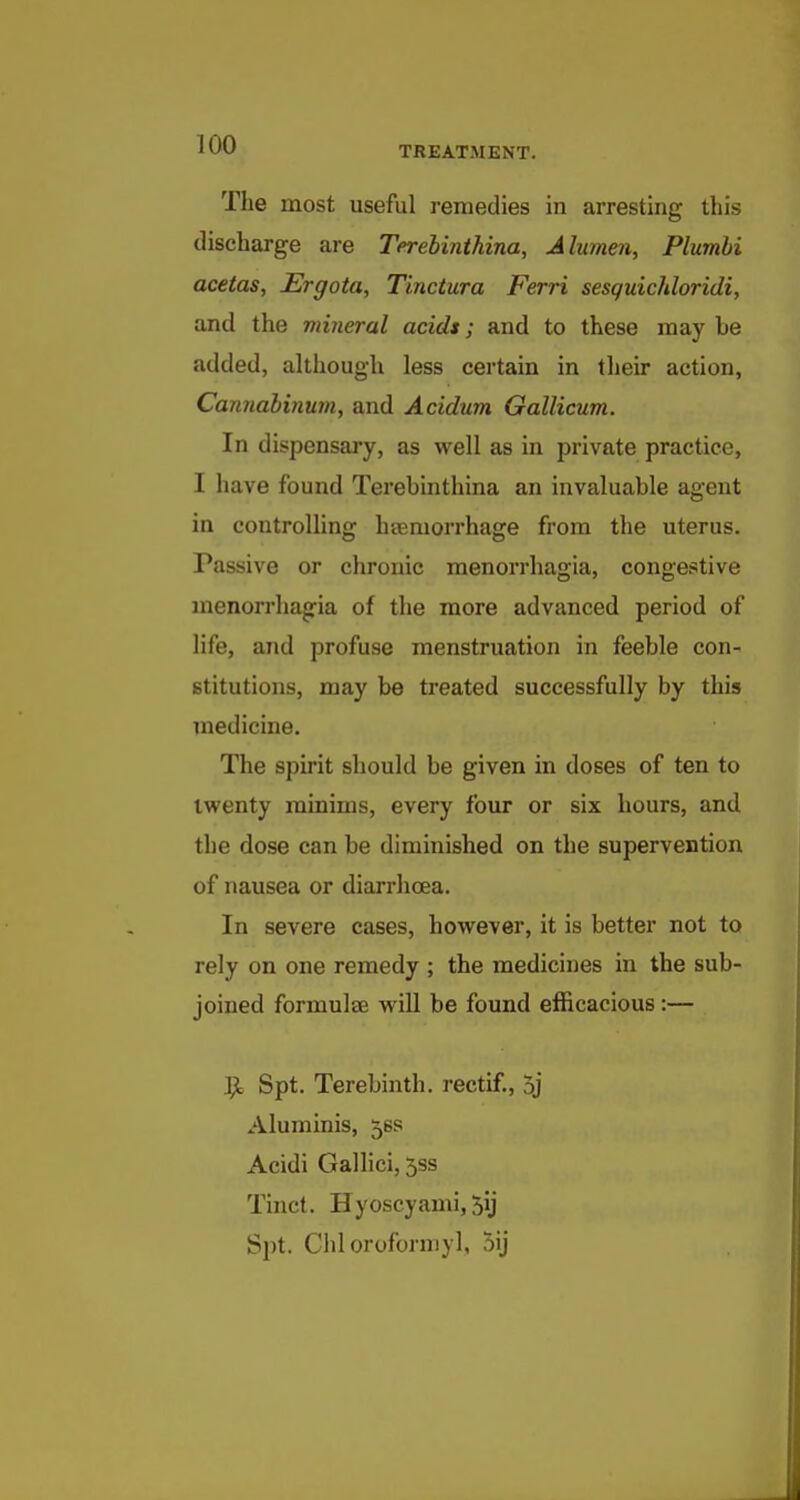 ^00 TREATMENT. The most useful remedies in arresting this discharge are Terebinthina, Alumen, Plurnbi acetas, Ergota, Tinctura Ferri sesguichloridi, and the mineral acids; and to these may be added, although less certain in their action, Cannahinum, and Acidum Gallicum. In dispensary, as well as in private practice, I have found Terebinthina an invaluable agent in controlling hsemorrhage from the uterus. Passive or chronic menorrhagia, congestive menorrhagia of the more advanced period of life, and profuse menstruation in feeble con- stitutions, may be treated successfully by this medicine. The spirit should be given in doses of ten to twenty minims, every four or six hours, and the dose can be diminished on the supervention of nausea or diarrhoea. In severe cases, however, it is better not to rely on one remedy ; the medicines in the sub- joined formulae will be found efficacious :— ]^ Spt. Terebinth, rectif, 5j Aluminis, 56S Acidi Gallici, 5ss Tiuct. Hyoscyami, 5ij Si)t. Chloroforniyl, 5ij