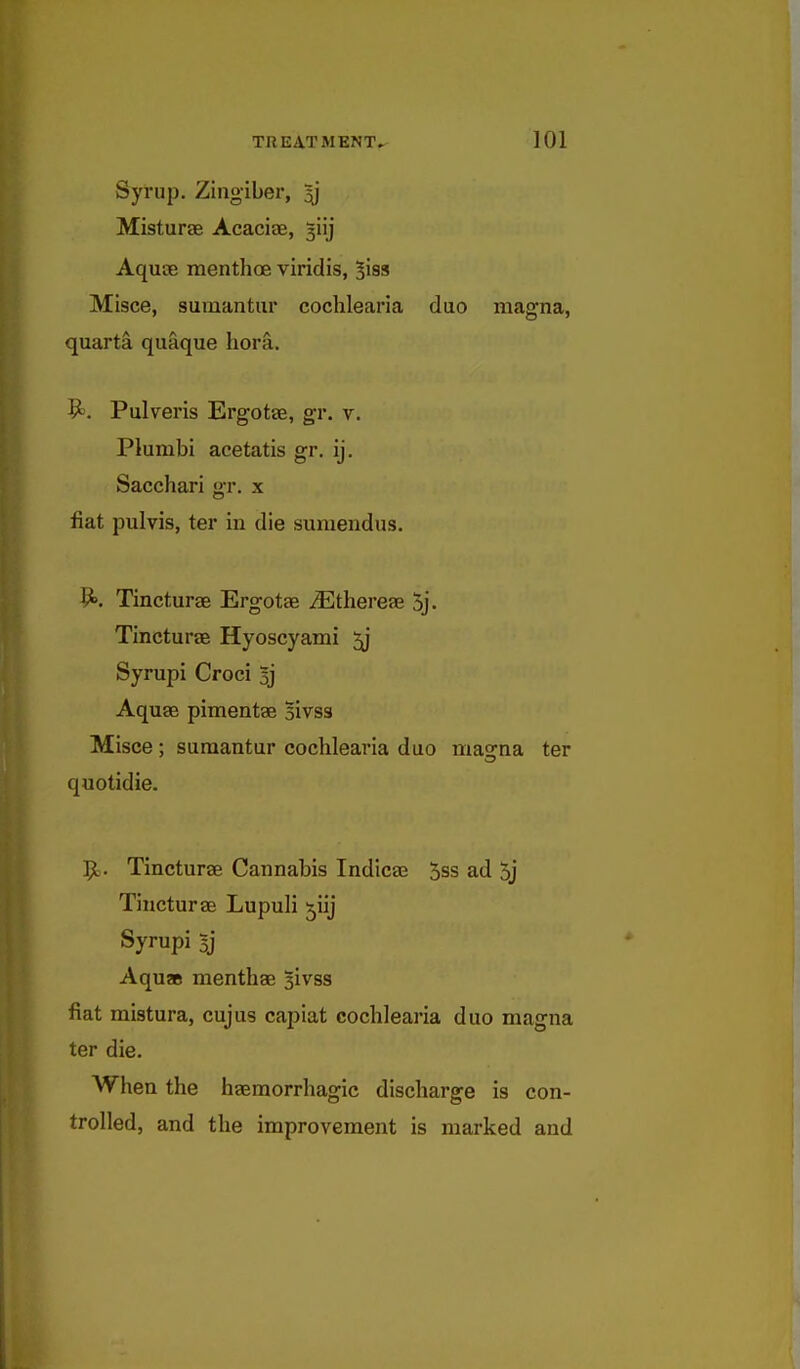 Syrup. Zingiber, 5j Misturse Acacife, 3iij Aquse raenthoe viridis, ^iss Misce, suinantur cochlearia duo magna, quarta quaque liora. ^. Pulveris Ergotce, gr. v. Plumbi acetatis gr, ij. Sacchari o-r. x fiat pulvis, ter in die sumendus. 9». Tincturae Ergotae ^Ethereae 5j. Tincturee Hyoscyami 5j Syrupi Croci y Aquse pimentse Bivss Misce; sumantur cochlearia duo maorna ter quotidie. 9;. Tincturae Cannabis Indicae 5ss ad 5j Tincturae Lupuli ^iij Syrupi 5] Aqu» menthae sivss fiat mistura, cujus capiat cochlearia duo magna ter die. When the haemorrliagic discharge is con- trolled, and the improvement is marked and