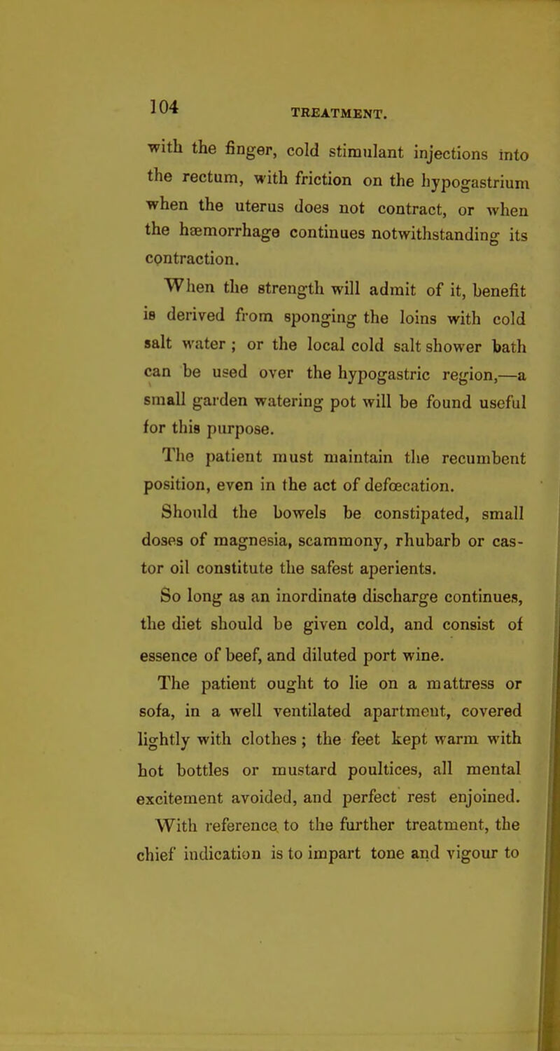 with the finger, cold stimulant injections into the rectum, with friction on the hypogastrium when the uterus does not contract, or Avhen the heemorrhage continues notwithstandino- its contraction. Wlien the strength will admit of it, benefit is derived from sponging the loins with cold salt water; or the local cold salt shower bath can be used over the hypogastric region,—a small garden watering pot will be found useful for this purpose. The patient must maintain the recumbent position, even in the act of defoecation. Should the bowels be constipated, small doses of magnesia, scammony, rhubarb or cas- tor oil constitute the safest aperients. So long as an inordinate discharge continues, the diet should be given cold, and consist of essence of beef, and diluted port wine. The patient ought to lie on a mattress or sofa, in a well ventilated apartment, covered lightly with clothes; the feet kept warm with hot bottles or mustard poultices, all mental excitement avoided, and perfect rest enjoined. With reference to the further treatment, the chief indication is to impart tone and vigour to