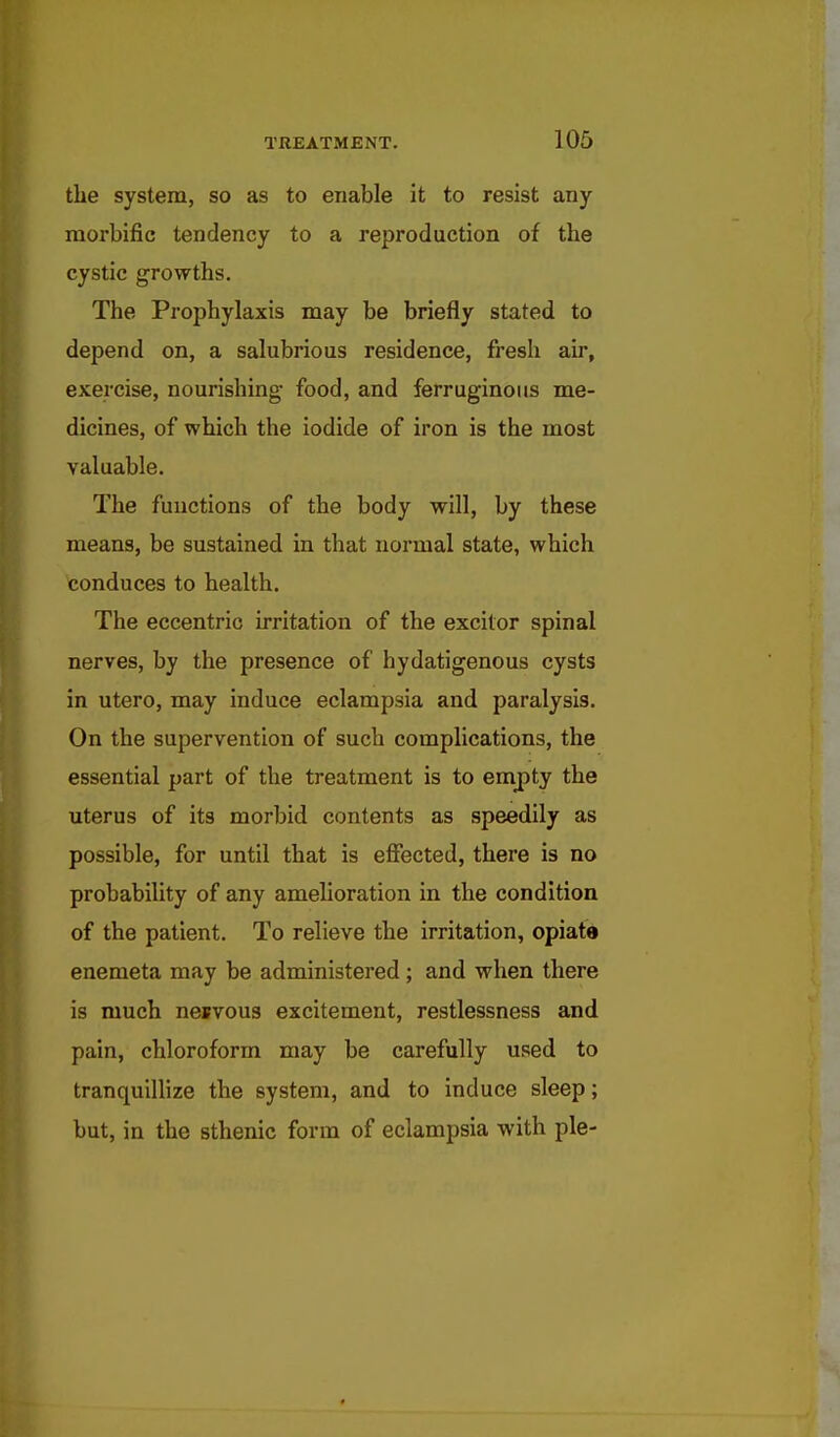 the system, so as to enable it to resist any- morbific tendency to a reproduction of the cystic growths. The Prophylaxis may be briefly stated to depend on, a salubrious residence, fresh air, exercise, nourishing food, and ferruginous me- dicines, of which the iodide of iron is the most valuable. The functions of the body will, by these means, be sustained in that normal state, which conduces to health. The eccentric irritation of the excitor spinal nerves, by the presence of hydatigenous cysts in utero, may induce eclampsia and paralysis. On the supervention of such complications, the essential part of the treatment is to empty the uterus of its morbid contents as speedily as possible, for until that is effected, there is no probability of any amelioration in the condition of the patient. To relieve the irritation, opiate enemeta may be administered; and when there is much nesvous excitement, restlessness and pain, chloroform may be carefully used to tranquillize the system, and to induce sleep; but, in the sthenic form of eclampsia with pie-