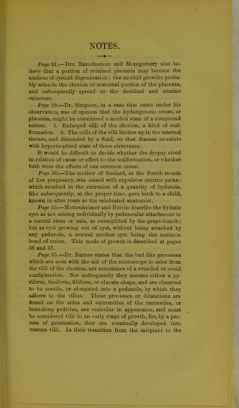 NOTES. Page 21.—Drs. Kamsbottom and Montgomery also be- lieve that a portion of retained placenta may become the nucleus of cystoid degeneration; the morbid growths proba- bly arise in the chorion or maternal portion of the placenta, and subsequently spread to the decidual and uterine structure. Fage 28.—Dr. Simpson, in a case that came under his observation, was of opinion that the hydatigenous ovum, or placenta, might be considered a morbid state of a compound nature. 1. Enlarged villi of the chorion, a kind of mal- formation. 2. The cells of the villi broken up in the internal tissues, and distended by a fluid, so that disease co-exists with hypertrophied state of these structures. It would be diSicult to decide whether the dropsy stood in relation of cause or effect to the malformation, or whether both were the effects of one common cause. Page 30.—The mother of Beclard, at the fourth month of her pregnancy, was seized with expulsive uterine pains; which resulted in the extrusion of a quantity of hydatids. She subsequently, at the proper time, gave birth to a child, known in after years as the celebrated anatomist. Page 33.—Mettenheimer and Boivin describe the hydatic cyst as not arising individually by peduncular attachment to a central stem or axis, as exemplified by the grape-bunch; but as cyst growing out of cyst, without being attached by any peduncle, a central mother cyst being the common bond of imion. This mode of growth is described at pages 36 and 37. Page 35.—Dr. Barnes states that the bud-like processes which are seen with the aid of the microscope to arise from the villi of the chorion, are sometimes of a rounded or ovoid configuration. Not unfrequently they assume either a py- riform, fusiform, filiform, or clavate shape, and are observed to be sessile, or elongated into a peduncle, by which they adhere to the \illus. These processes or dilatations are found on the sides and exti-emities of the ramuscles, or branching pedicles, are vesicular in appearance, and must be considered villi in an early stage of growth, for, by a pro- cess of gemmation, they are eventually developed into mature villi. In their transition from the incipient to the