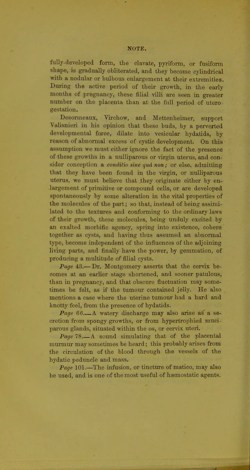 fully-developed form, the clavate, pyi-ifoi-m, or fusiform shape, is gradually obliterated, and they become cylindrical with a nodular or bulbous enlargement at their extremities. Dui-ing the active period of their growth, in the early months of pregnancy, these filial viUi are seen in gi-eater number on the placenta than at tlie full period of utero gestation. Desormeaux, Virchow, and Mettenheimer, support Valisnieri in his opinion that these buds, by a perverted developmental force, dilate into vesiculai- hydatids, by reason of abnormal excess of cystic development. On this assumption we must either ignore the fact of the presence of these growths in a nulliparous or virgin uterus, and con- sider conception a conclilio sine (/ud iion; or else, admitting that they have been found in the virgin, or nulliparous uterus, we must believe that they originate either by en- largement of primitive or compound cells, or are developed spontaneously by some alteration in the vital properties of the molecules of the pai't; so that, instead of being assimi- lated to the textures and conforming to the ordinary laws of then* growtli, tliese molecules, being unduly excited by an exalted morbific agency, spring into existence, cohere together as cysts, and liaving thus assumed an abnormal type, become independent of the influences of the adjoining living pnj'ts, and finally have the power, by gemmation, of producing a multitude of filial cysts. Page 43.— Dr. Montgomery asserts that the cervix be- comes at an eai'lier stage shortened, and sooner patulous, than in pregnancy, and that obscure fluctuation may some- times be felt, as if the tumour contained jelly. He also mentions a case where the uterine tumour had a hard and knotty feel, from the presence of liydatids. Page 66 A watery discharge may also arise as a se- cretion from spongy growths, or from hypertrophied muci- parous glands, situated mthin the os, or cervix uteri. Page 78 A sound simulating that of the placental murmur may sometimes be heard; this probably arises from the circulation of the blood through the vessels of the hydatic peduncle and mass. Page 101.—The infusion, or tincture of niatico, may also be used, and is one of the most useful of hemostatic agents.