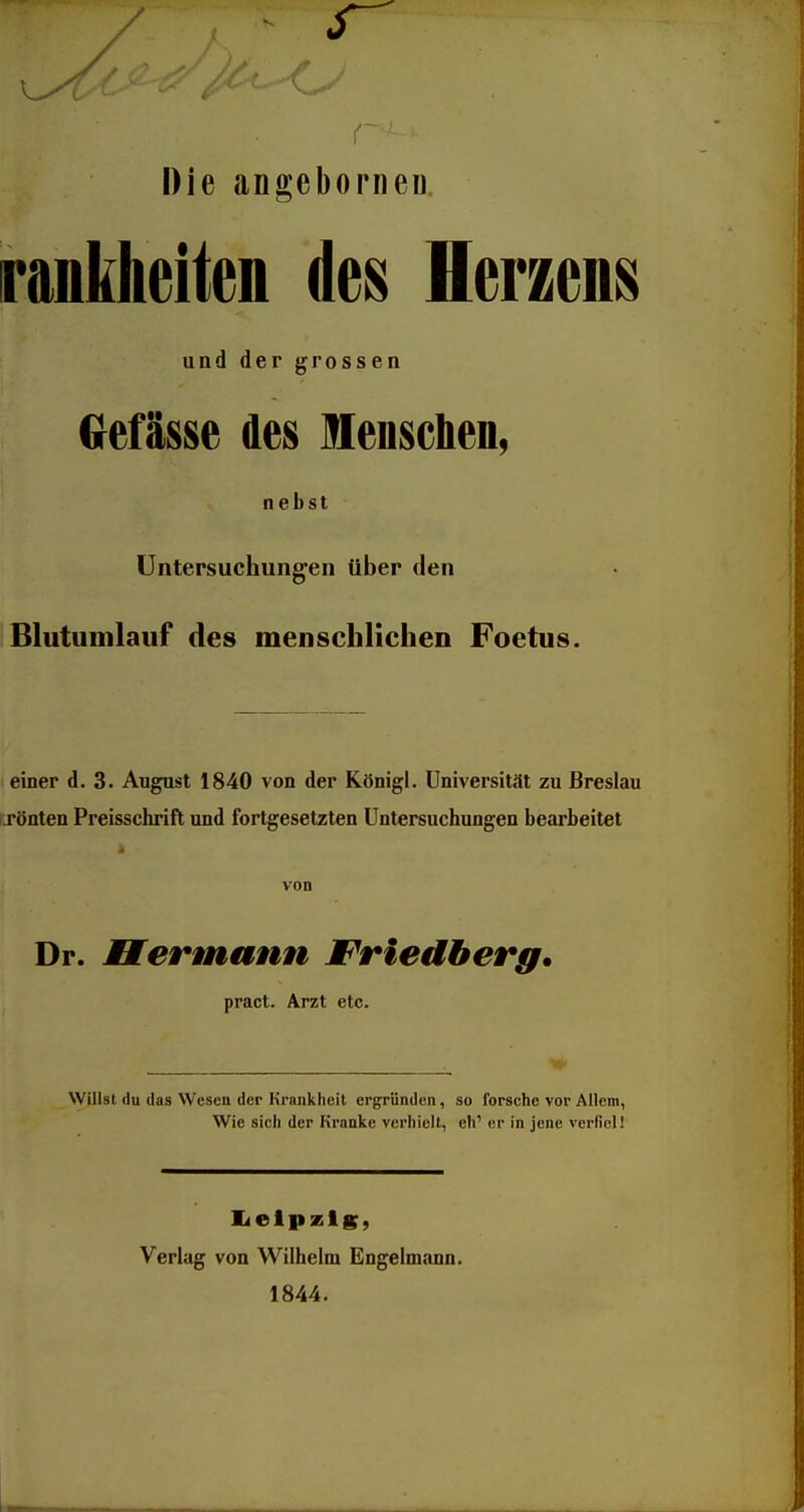 r Die angeborneii rankheiten im Herzens und der grossen Gefässe des Menschen, nebst Untersuchungen über den Blutumlaiif des menschliclien Foetus. einer d. 3. Augast 1840 von der Königl. Universität zu Breslau rönten Preisschrift und fortgesetzten Untersuchungen bearbeitet von Dr. Bermann Friedberg. pract. Arzt etc. Willst du das Wesen der Krankheit ergründen, so forsche vor Allem, Wie sich der Kranke verhielt, eh' er in jene verfiel! I<elpzis, Verlag von Wilhelm Engelmann. 1844.