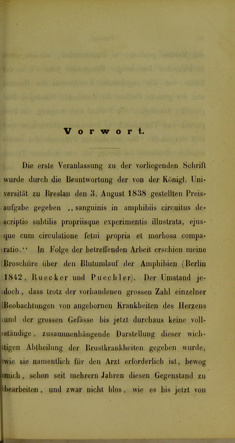 Vorwort. Die erste Veranlassung zu der vorliegenden Schrift wurde durch die Beantwortung der von der Rönigl. Uni- versität zu Breslau den 3. August 1838 gestellten Preis- aufgabe gegeben „sanguinis in aniphibiis circuitus de- scriptio subtilis propriisque experimentis illustrata, ejus- que cum circulatione fetui propria et morbosa compa- Iratio. In Folge der betreffenden Arbeit erschien meine Broschüre über den Blutumlauf der Amphibien (Berlin 1842, Ruecker und Puecbler). Der Umstand je- doch, dass trotz der vorliandenen grossen Zahl einzelner IBeobachtungen von angebornen Krankheiten des Herzens mnd der grossen Gefässe bis jetzt durchaus keine voU- sständige , zusammenhängende Darstellung dieser vvich- Itigen Abtheilung der Bruslkraukhcilcn gegeben wurde, »wie sie namentlich für den Arzt erlbrderUch ist, bewog Hnich, schon seit mehrern Jahren diesen Gegenstand zu ibearbeiten , und zwar nicht blos, wie es bis jetzt von