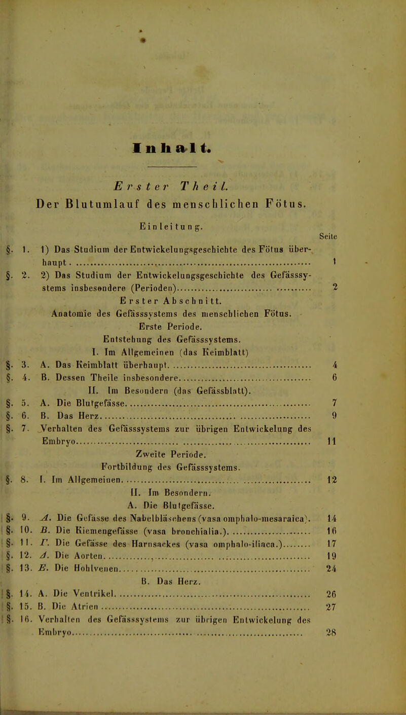 Erster T h e i L Der Blutumlauf des menschlichen Fötus. Einleitung. Seite §. I. 1) Das Studium der Entwickelungsgeschichte des Fölus über- haupt ' §. 2. 2) Das Studium der Entwickelungsgescbichle des Gefässsy- stems insbesendere (Perioden) 2 Erster Abschnitt. Anatomie des Gefdsssystems des menschlichen Fütus. Erste Periode. Entstehung des GeTässsystems. I. Im Allgemeinen (das Keimblatt) §. 3. A. Das Keimblatt überhaupt 4 §. 4. B. Dessen Theile insbesondere 6 II. Im Besundern (das Gelassblntl). §. 3. A. Die Blutgefässe 7 §. 6. B. Das Herz 9 §. 7. Verhalten des Gerdsssystems zur übrigen Enlwickelung des Embryo 11 Zweite Periode. Fortbildung des Gefdsssystems. §. 8. I. Im Allgemeinen 12 II. Im Besondern. A. Die ßlulgefnsse. §. 9. A. Die Gefässe des Nabelbläschens (vasa omphalo-niesaraica}. 14 §. 10. -ß. Die Kiemengerdsse (vasa broncliialia.) 16 §. II. r. Die Gefdsse des Harnsackes (vasa omphalo-iliaca.) 17 §. 12. J. Die Aorten , 19 §. 13. E. Die Hohlvenen 24 B. Das Herz. : §. 14. A. Die Ventrikel 26 §. 15. B. Die Atrien 27 §. Ifi. Verhalten des Gerdsssystems zur übrigen Enlwickelung des Kmbryo , 28