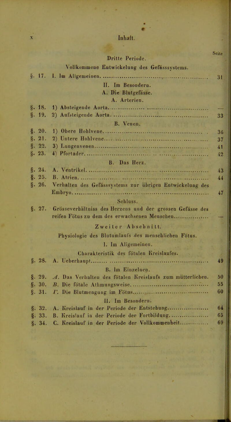 Seile Drille Periode. VullkunimeDe £utwickeluDg des Gerä^jSüystems. §. 17. I. Iiii Allgemeiiieu 3| II. Im Besoodera. A. Die Blulgefässe. A. Arterien. §. 18. 1) Absteigende Aorta — §. 19. 2) Aufsteigende Aorta 33 B. Venen. §. 20. 1) Obere Hohlvene 36 §. 21. 2) Untere Hohlvene 37 §. 22. 3) Lungenvenen 4t §. 23. i) Pforlader 40 B. Das Herz. §. 2-i. A. Venlriivel 43 §. 25. B. Atrien 44 §. 26. Verhalten des Gerdsssy.<itenis zur übrigen Entwickeluog des Embryo 47 Schluss. §. 27. Grüsseverhältniss des Herzens und der grossen GePässe des reifen Fötus zu dem des erwach.senen Menseben Z we i l e r Abschnitt. Physiologie des Blutunilaoi's des menschlichen Fötus. I. Im Allgemeinen. Charakteristik des fötalen Kreislaufes. §. 28. A. Ueberhaupl 49 B. Im Einzelnen. §. 29. yi. Das Verhalten des Totalen Kreislaufs zum roütterlichea. .iO §. 30. B. Die fötale Alhmungsweise — 55 §. 31. /'. Die Blutmcngung im Fötus 60 II. Im Besondern. §. 32. A. Kreislauf in der Periode der Entstehung 64 §. 33. B. Kreislauf in der Periode der Forlbildung 65 §. 34. C. Kreislauf in der Periode der Vollkommenheit 69