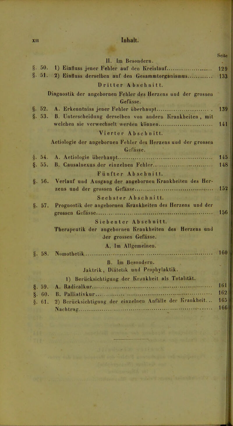 Inhalt. Seite II. Im Besoiidern. §. 50. 1) Einfluss jener Fehler auf flcü Kreislauf 129 §. 51. %) Eiofluss derselben auf den Gesamnilorgauisnius 133 Driller Abschnitl. Diagnostik der nngebornen Fehler des Herzens und der grossen Gefiisse. §. 52. A. Erkenntniss jener Fehler überhaiipl 139 §. 53. B. Unterscheidung derselben von andern Krankheileu , mit welchen sie verwechseil werden können 141 Vierter Abschnitt. Aetiologie der angeborneo Fehler des Herzens und der grossen Gefiisse. §. 54. A. Aetiologie überhaupt 145 §. 55. B. Causalnexus der einzelnen Fehler 148 Fünfter Abschnitt. §. 50. Verlauf und Ausgang der angebornen Krankheilen des Her- zeus und der grossen Gefässe 152 Sechster Abschnitt. §. 57. Prognostik der angebornen Krankheiten des Herzens und der grossen Gufüssc 156 SiebentcrAbschnitt. Therapeutik der angebornen Krankheiten des Herzeos und der grossen Gefiisse. A. Im Allgemeinen. §. 58. Nomothelik 160 ß. Im Besondern. Jaktrik, Diälelik und Prophylaklik. 1) Beriicksiclitiguiig der Krankheit als Totalität. §. 59. A. Oadiealkur 161 §. 00. B. Palliativkur 162 §. 61. 2) Berücksichtigung der einzelnen Anflille der Krankheit... 165 Nachtrag 166