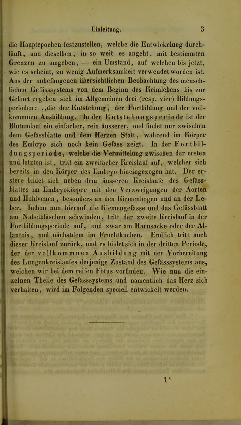 die Hauplepochen festzustellen, welche die Enlwickelung durch- läuft , und dieselben, in so weit es angeht, mit bestimmten Grenzen zu umgeben,— ein Umstand, auf welchen bis jetzt, wie es scheint, zu wenig Aufmerksamkeit verwendet worden ist. Aus der unbefangenen übersichtlichen Beobachtung des mensch- lichen GePässsystems von dem Beginn des Keimlebens bis zur Geburt ergeben sich im Allgemeinen drei (resp. vier) Bildungs- perioden: ,,die der Entstehung, der Fortbildung und der voU- kommnen Ausbildung. In der Entslehungsperiode ist der Blutumlauf ein einfacher, rein äusserer, und findet nur zwischen dem Gefässblatte und dem Herzen Statt, während im Körper des Embryo sich noch kein Gefäss zeigt. In der Fortbil- dungsperiode, welche die Vermittelung zwischen der ersten und letzten ist, tritt ein zweifacher Kreislauf auf, welcher sich bereits in den Körper des Embryo hineingezogen hat. Der er- stere bildet sich neben dem äusseren Kreislaufe des Gefäss- Maltes im Embryokörper mit den Verzweigungen der Aorten und Hohlvenen, besonders au den Kiemenbogen und an der Le- ber. Indem nun hierauf die Kiemengefässe und das Gefässblatt am Nabelbläschen schwinden, tritt der zweite Kreislauf in der Forlbildungsperiode auf, und zwar am Harnsacke oder der Al- lantois, nnd nächstdem im Fruchtkuchen. Endlich tritt auch dieser Kreislauf zurück, und es bildet sich in der dritten Periode, der der vollkommnen Ausbildung mit der Vorbereitung des Lungenkreislaufes derjenige Zustand des Gefässsystems aus, welchen wir bei dem reifen Fötus vorCudeu. Wie nun die ein- zelnen Theile des Gefässsystems und namentlich das Herz sich verhalten, wird im Folgenden speciell entwickelt werden. 1*