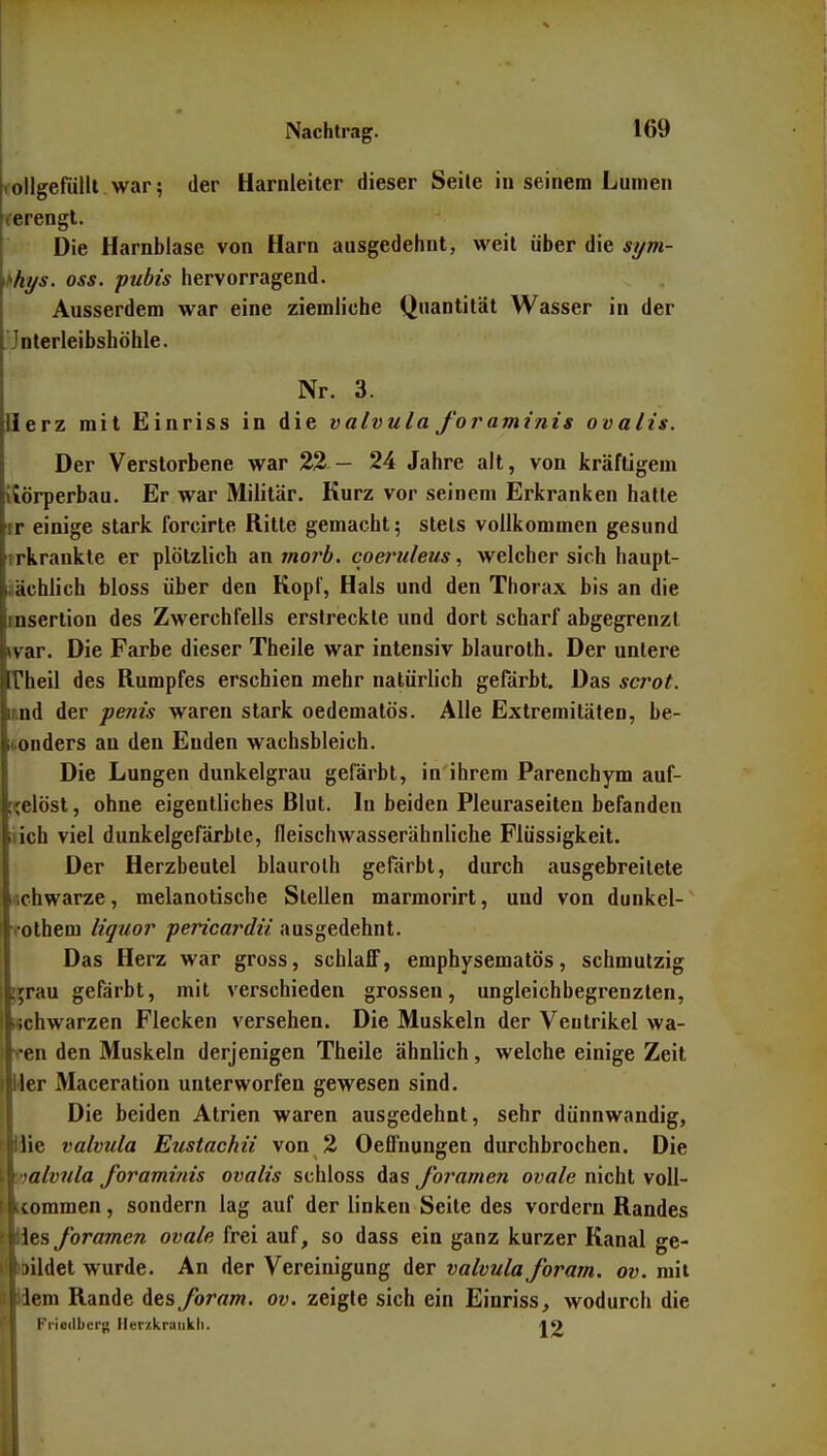 collgefulil war; der Harnleiter dieser Seile in seinem Lumen ferengt. Die Harnblase von Harn ausgedehnt, weil über die sym- lihys. oss. pubis hervorragend. Ausserdem war eine ziemliche Quantität Wasser in der 'Jnterleibshöhle. Nr. 3. Herz mit Einriss in die valvula foraminis ovalis. Der Verstorbene war %% — 24 Jahre alt, von kräftigem itörperbau. Er war Militär. Kurz vor seinem Erkranken hatte tr einige stark forcirte Ritte gemacht; stets vollkommen gesund irkrankte er plötzlich antnorb. coeruleus, welcher sich haupt- sächlich bloss über den Kopf, Hals und den Thorax bis an die Insertion des Zwerchfells erstreckte und dort scharf abgegrenzt tvar. Die Farbe dieser Theile war intensiv blauroth. Der untere rheil des Rumpfes erschien mehr natürlich gefärbt. Das sct^ot. mnd der periis waren stark oedematös. Alle Extremitäten, be- iconders an den Enden wachsbleich. Die Lungen dunkelgrau gefärbt, in ihrem Parenchym auf- [^elöst, ohne eigentliches Blut. In beiden Pleuraseiten befanden iich viel dunkelgefärbte, fleischwasserähnliche Flüssigkeit. Der Herzbeutel blaurolh gefärbt, durch ausgebreitete «chwarze, melanotische Stellen marmorirt, und von dunkel- Tothem liquor pericardii ausgedehnt. Das Herz war gross, schlafiF, emphysematös, schmutzig ;![rau gefärbt, mit verschieden grossen, ungleichbegrenzlen, fcchwarzen Flecken versehen. Die Muskeln der Ventrikel wa- lten den Muskeln derjenigen Theile ähnlich, welche einige Zeit iMer Maceratiou unterworfen gewesen sind. I Die beiden Atrien waren ausgedehnt, sehr dünnwandig, ■Hie valvula Eustachii von 2 Oeflhungen durchbrochen. Die I|';a/ww/a Joramiiiis ovalis schloss das foramen ovale nicht voll- |Liommen, sondern lag auf der linken Seite des vordem Randes lües foramen ovale frei auf, so dass ein ganz kurzer Kanal ge- ■bildet wurde. An der Vereinigung der valvula foram. ov. mit ■Kiem Rande ies foram. ov. zeigte sich ein Einriss, wodurch die H Fi'iedbcrg Herzkraiikli. 19
