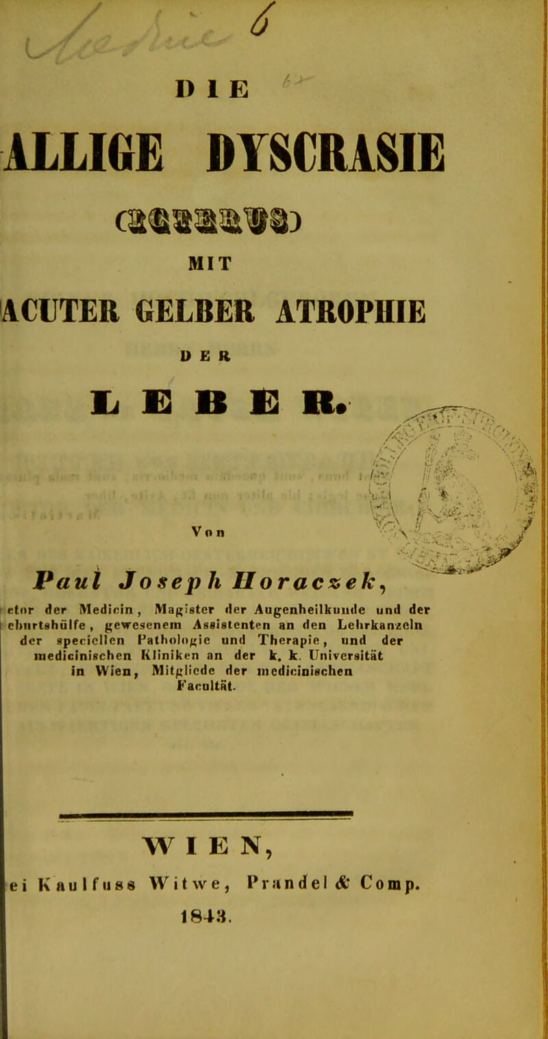 6 V. DIE ALLIGE DYSCMSIE HIT ACUTER GELBER ATROPHIE DER Ii E B 1] R. Von V' Paui Joseph Horaczek^ *etor der Medinin, Magister der Augenheilkunde und der cbnrtshülfe, gewesenem Assistenten an den Lehrkanzeln der specicllcn Pathologie und Therapie, und der medicinischen Kliniken an der k. k. Universität in Wien, Mitglicde der nicdicioischen Facultät. WIEN, ei Kaulfiiss Witwe, Prandeld* Comp. 1843.