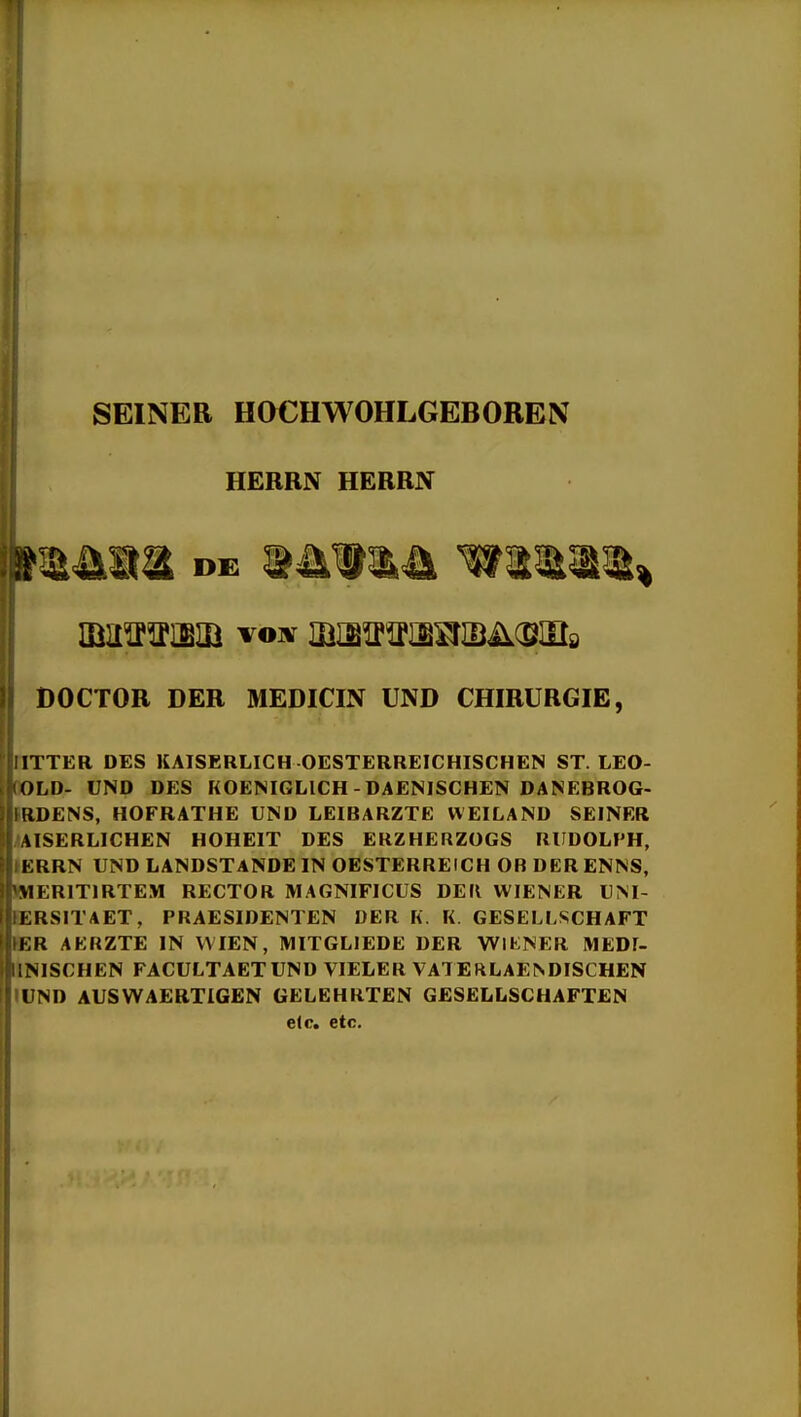 SEINER HOCHWOHLGEBOREN HERRN HERRN DOCTOR DER MEDICIN UND CHIRURGIE, ITTER DES KAISERLICH OESTERREICHISCHEN ST. LEO- OLD- UND DES FiOENIGLlCH - DAENISCHEN DANEBROG- IlDENS, HOFRATHE UND LEIBARZTE WEILAND SEINER AISERLICHEN HOHEIT DES ERZHERZOGS RUDOLPH, KRRN UND LANDSTANDE IN OESTERREICH OB DER ENNS, MERITIRTEM RECTOR MAGNIFICUS DEK WIENER UM- KRSITAET, PRAESIDENTEN DER K. K. GESELLSCHAFT i;R AKRZTE in VVIEN, MITGLIEDE DER WIKNER IWEDI- 1 NISCHEN FACULTAETUND VIELER VA^EftLAE^DISCHEN « ND AUSWAERTIGEN GELEHRTEN GESELLSCHAFTEN elc. etc.