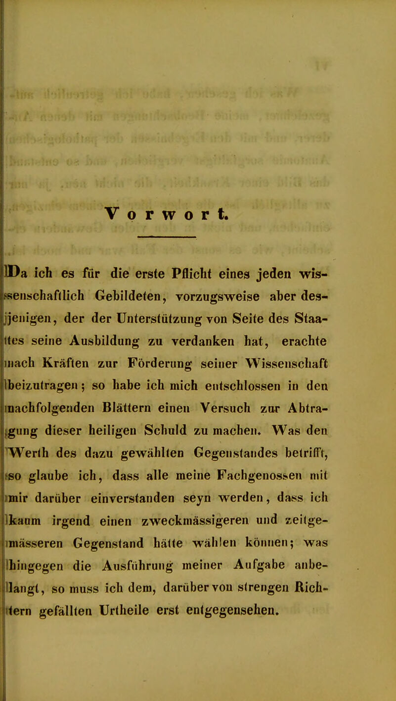 1 Vorwort. IDa ich es für die erste Pflicht eines jeden wis- ssenschafllich Gebildeten, vorzugsweise aber des- jjenigen, der der Unterstützung von Seite des Staa- (tes seine Ausbildung zu verdanken hat, erachte mach Kräften zur Förderung seiner Wissenschaft libeizutragen; so habe ich mich entschlossen in den machfolgenden Blättern einen Versuch zur Abtra- {gung dieser heiligen Schuld zu machen* Was den TWerlh des dazu gewählten Gegenstandes betrifft, ISO glaube ich, dass alle meine Fachgenossen mit miir darüber einverstanden seyn werden, dass ich Ikaum irgend einen zweckniässigeren und zei(ge- imässeren Gegenstand hätte wählen können; was Hingegen die Ausführung meiner Aufgabe anbe- ilangt, so muss ich dem, darüber von strengen Rich- tern gefällten Urtheile erst entgegensehen.