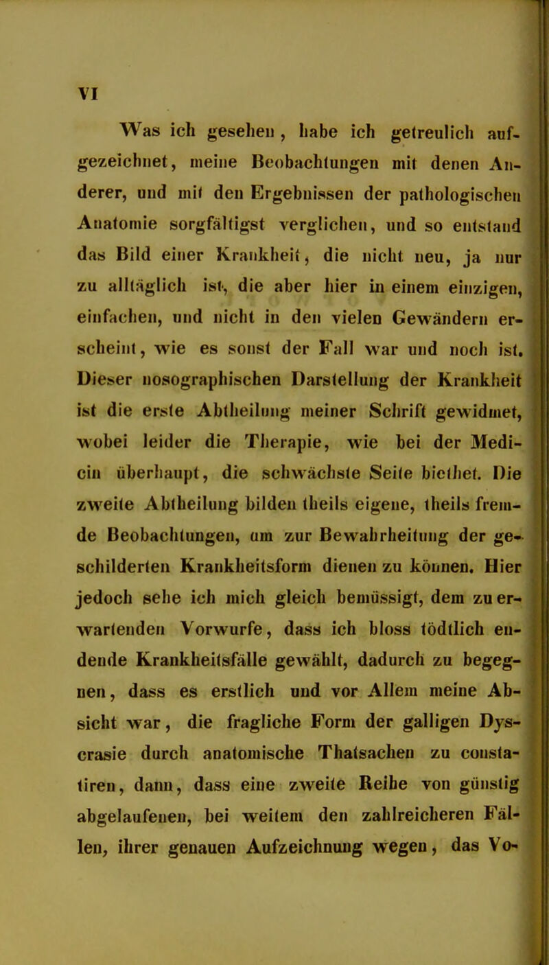 Was ich geseliei), habe ich getreulich auf- gezeichnet, meine Beobachtungen mit denen An- derer, und mit den Ergebnissen der pathologischen Anatomie sorgfältigst verglichen, und so entstand das Bild einer Krankheit^ die nicht neu, ja nur zu alltäglich ist, die aber hier iu einem einzigen, einfachen, und nicht in den vielen Gewändern er- scheint, wie es sonst der Fall war und noch ist, üieser nosographischen Darstellung der Krankheit ist die erste Abtheilung meiner Schrift gewidmet, wobei leider die Therapie, wie hei der Medi- ciu überhaupt, die schwächste Seite hicüiet. Die zweite Abiheilung bilden theils eigene, theils frem- de Beobachtungen, um zur Bewahrheitung der ge- schilderten Krankheitsform dienen zu können. Hier jedoch sehe ich mich gleich bemüssigt, dem zu er- wartenden Vorwurfe, dass ich bloss tödtlich en- dende Krankheitsfälle gevrählt, dadurch zu begeg- nen, dass es erstlich und vor Allem meine Ab- sicht war, die fragliche Form der galligen Dys- crasie durch anatomische Thatsachen zu consta- tireu, dann, dass eine zweite Reihe von günstig abgelaufenen, hei weitem den zahlreicheren Fäl- len, ihrer genauen Aufzeichnung wegen, das Vo-