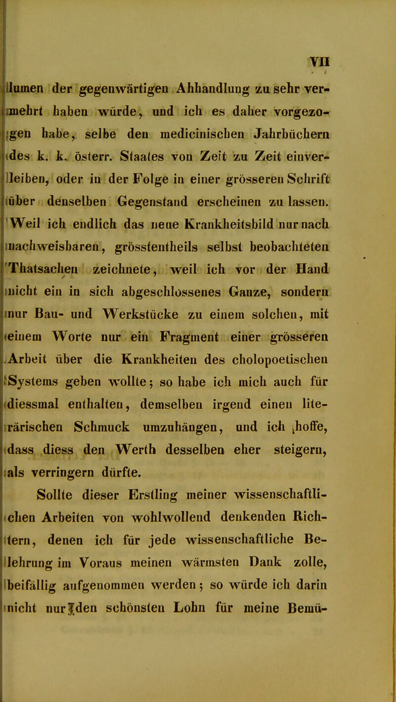 lumen der gegenwärtigen Ahhandlung zu sehr ver- mehrt haben würde, und ich es daher vorgezo- gen habe, selbe den medicinischen Jahrbüchern tdes k. k. österr. Staates von Zeit zu Zeit einver- leiben, oder in der Folge in einer grösseren Schrift über denselben Gegenstand erscheinen zu lassen. Weil ich endlich das neue Krankheitsbild nur nach nachweisbaren, grösstentheils selbst beobachteten Thatsachen zeichnete, weil ich vor der Hand nicht ein in sich abgeschlossenes Ganze, sondern nur Bau- und Werkstücke zu einem solchen, mit • einem Worte nur ein Fragment einer grösseren Arbeit über die Krankheiten des cholopoetischeu Systems geben wollte; so habe ich mich auch für diessmal enthalten, demselben irgend einen lite- rarischen Schmuck umzuhängen, und ich [hoffe, dass diess den Werth desselben eher steigern, lals verringern dürfte. Sollte dieser Erstling meiner wissenschaftli- (chen Arbeiten von wohlwollend denkenden Rich- tern, denen ich für jede wissenschaftliche Be- llehrung im Voraus meinen wärmsten Dank zolle, Ibeifällig aufgenommen werden; so würde ich darin inicht nur|den schönsten Lohn für meine Bemü-