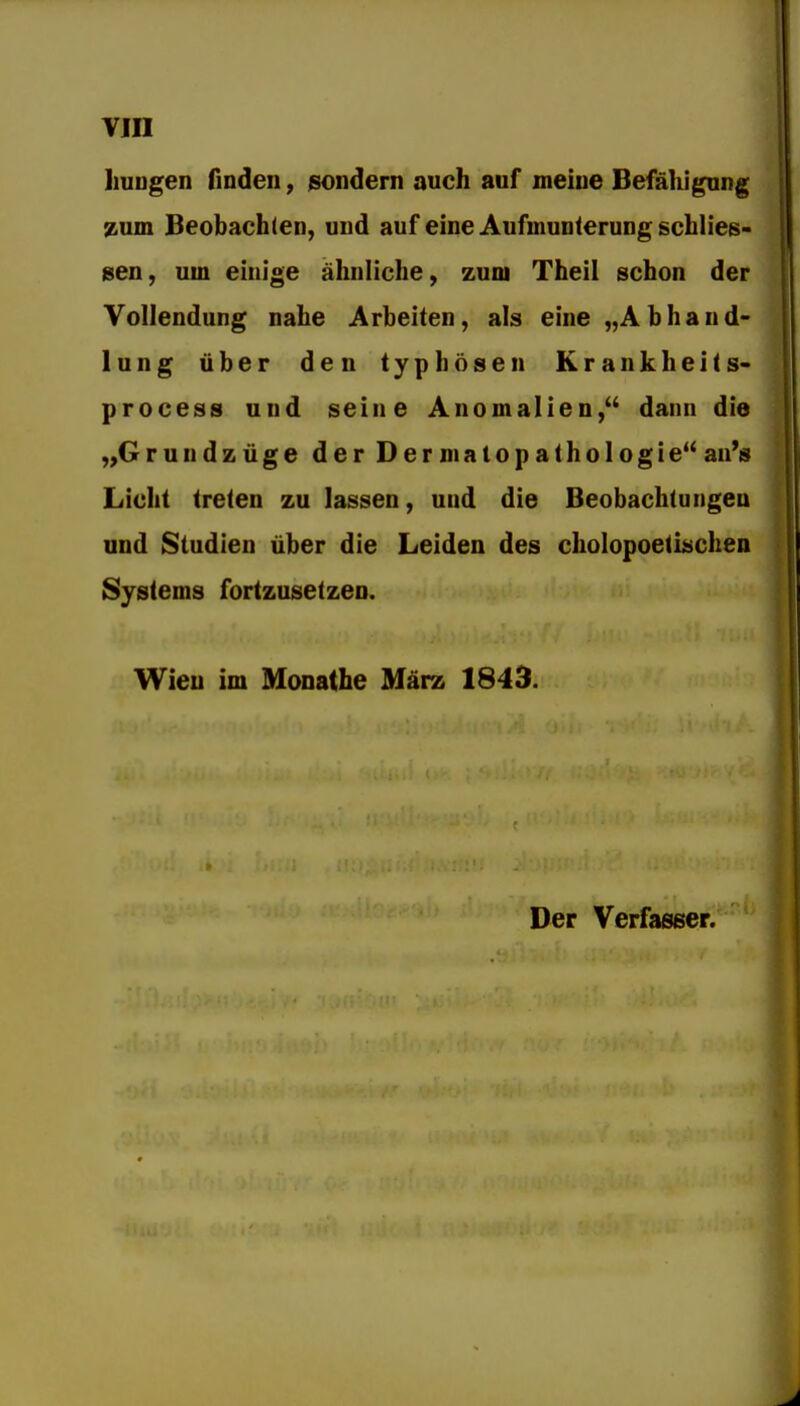 liuDgen finden, sondern auch auf meine Befähigung zum Beobachten, und auf eine Aufmunterung schlies- gen, um einige ähnliche, zum Theii schon der Vollendung nahe Arbeiten, als eine „Abhand- lung über den typhösen Krankheits- process und seine Anomalien, dann die ,,Grundzüge der Der matopathologie''au's Licht treten zu lassen, und die Beobachtungen und Studien über die Leiden des cholopoetischen Systems fortzusetzen. Wieu im Monathe März 1843.