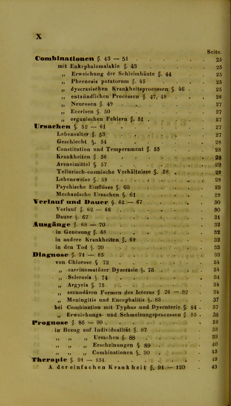 Seite. Comblnatlonen $.43 — 51 25 mit Enkephalomalakie $.43 25 „ Erweichung der Schleimhäute J. 44 . 25 „ Phrenetit potatornm $.45 .... 25 dyscrasifcheu Krankheitsprocessen §. 46 . 25 entzündlichen Processen J. 47, 48 . . . 26 „ Neurosen 5-49 27 „ Eccrisen §.50 27 „ organischen Fehlern §. 51 , 27 I/rMAchen §.52 — 61 27 Lebensalter JJ. 53 27 Geschlecht §.54 28 Constitution und Temperament §. SS ... 28 Krankheiten $ 56 .<..-... 28 Arzneimittel § 57 29 Tellurisch-cusmische Verhältnisse §. 58 . . 29 Lebensweise §.59 s. . 29 Psychische Einflüsse §.60 . . . . 29 Mechanische Ursachen §.61 29 Verlauf und Uauer § 62 — 67 SO Verlauf $.62 — 66 80 Dauer §.67 81 AuHgänKe $.68 — 70 83 in Genesung $.68 ....... 82 in andere Krankheiten $.69 32 in den Tod §.70 33 Dlafrnose $.71—85 33 von Chlorose § 72 3* „ . carrinomatöser Dyscrasie §. 78 . . 3t „ Sclerosii §. 74 81 „ Argyria §. 75 34 secundärcn Formen des Icterus $. 76 — 82 84- „ .Meningitis und Encephalitis §.83 37 bei Corabination mit Typhus und Dysenterie §. 84 • 87 „ Erweinhungs- und Schmelzungsprocessen $. 85 . 38 IPrognome $ 86 — 90 88 in Bezug auf Individualitnt $.87 38 „ „ „ Ursachen $.88 39 „ „ . „ Erscheinungen § 89 • „ „ „ Combinationen §. 90 . ■ 4^ Theraitle §. 91 — 134 13 A. der einfachen Krankheit $. 91 — 120 . 43